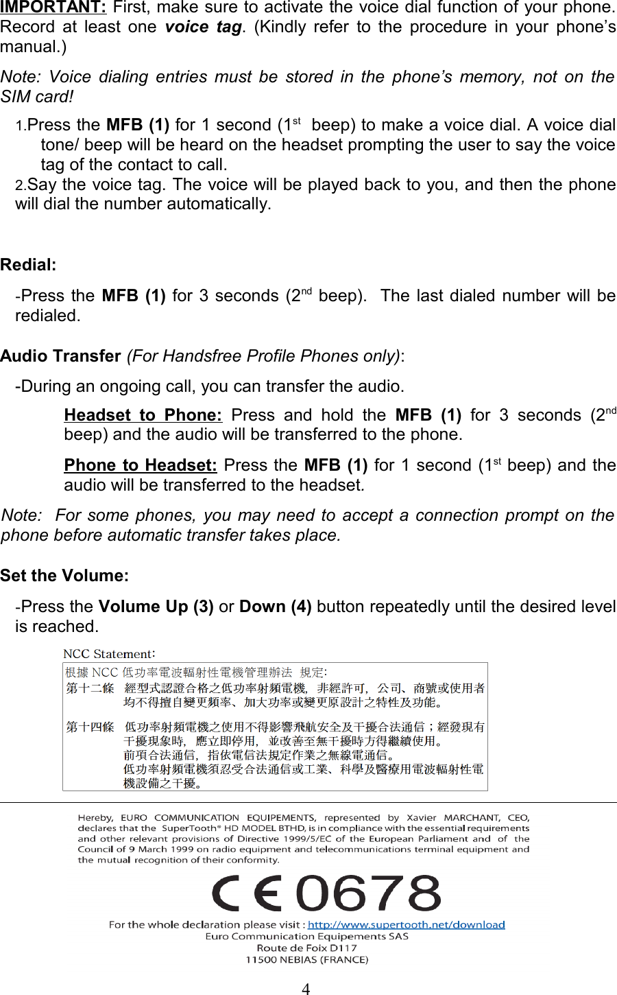 IMPORTANT: First, make sure to activate the voice dial function of your phone. Record at least one  voice tag. (Kindly refer to the procedure in your phone’s manual.) Note: Voice dialing entries must be stored in the phone’s memory, not on the SIM card!1.Press the MFB (1) for 1 second (1st  beep) to make a voice dial. A voice dial tone/ beep will be heard on the headset prompting the user to say the voice tag of the contact to call.2.Say the voice tag. The voice will be played back to you, and then the phone will dial the number automatically.Redial:-Press the  MFB (1) for 3 seconds (2nd beep).  The last dialed number will be redialed.Audio Transfer (For Handsfree Profile Phones only): -During an ongoing call, you can transfer the audio.Headset   to   Phone:  Press   and  hold   the  MFB   (1)  for   3   seconds  (2nd beep) and the audio will be transferred to the phone.  Phone to Headset: Press the MFB (1) for 1 second (1st beep) and the audio will be transferred to the headset.  Note:   For some phones, you may need to accept a connection prompt on the  phone before automatic transfer takes place.Set the Volume:   -Press the Volume Up (3) or Down (4) button repeatedly until the desired level is reached.                                                                    4 