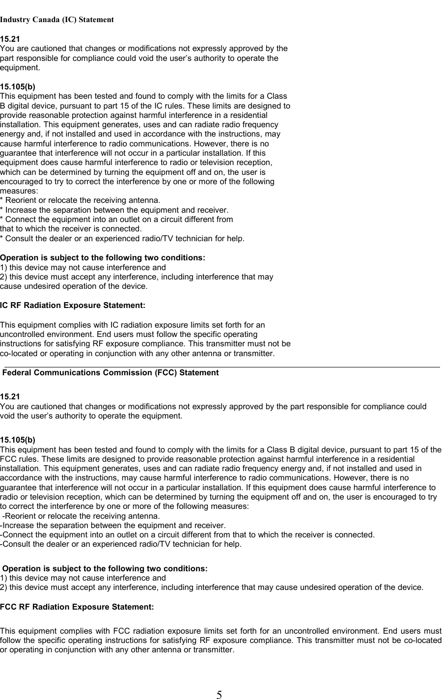 Industry Canada (IC) Statement15.21You are cautioned that changes or modifications not expressly approved by thepart responsible for compliance could void the user’s authority to operate theequipment.15.105(b)This equipment has been tested and found to comply with the limits for a ClassB digital device, pursuant to part 15 of the IC rules. These limits are designed toprovide reasonable protection against harmful interference in a residentialinstallation. This equipment generates, uses and can radiate radio frequencyenergy and, if not installed and used in accordance with the instructions, maycause harmful interference to radio communications. However, there is noguarantee that interference will not occur in a particular installation. If thisequipment does cause harmful interference to radio or television reception,which can be determined by turning the equipment off and on, the user isencouraged to try to correct the interference by one or more of the followingmeasures:* Reorient or relocate the receiving antenna.* Increase the separation between the equipment and receiver.* Connect the equipment into an outlet on a circuit different fromthat to which the receiver is connected.* Consult the dealer or an experienced radio/TV technician for help.Operation is subject to the following two conditions:1) this device may not cause interference and2) this device must accept any interference, including interference that maycause undesired operation of the device.IC RF Radiation Exposure Statement:This equipment complies with IC radiation exposure limits set forth for anuncontrolled environment. End users must follow the specific operatinginstructions for satisfying RF exposure compliance. This transmitter must not beco-located or operating in conjunction with any other antenna or transmitter.    Federal Communications Commission (FCC) Statement15.21You are cautioned that changes or modifications not expressly approved by the part responsible for compliance could void the user’s authority to operate the equipment.15.105(b)This equipment has been tested and found to comply with the limits for a Class B digital device, pursuant to part 15 of the FCC rules. These limits are designed to provide reasonable protection against harmful interference in a residential installation. This equipment generates, uses and can radiate radio frequency energy and, if not installed and used in accordance with the instructions, may cause harmful interference to radio communications. However, there is no guarantee that interference will not occur in a particular installation. If this equipment does cause harmful interference to radio or television reception, which can be determined by turning the equipment off and on, the user is encouraged to try to correct the interference by one or more of the following measures: -Reorient or relocate the receiving antenna.-Increase the separation between the equipment and receiver.-Connect the equipment into an outlet on a circuit different from that to which the receiver is connected.-Consult the dealer or an experienced radio/TV technician for help. Operation is subject to the following two conditions:1) this device may not cause interference and2) this device must accept any interference, including interference that may cause undesired operation of the device. FCC RF Radiation Exposure Statement:This equipment complies with FCC radiation exposure limits set forth for an uncontrolled environment. End users must follow the specific operating instructions for satisfying RF exposure compliance. This transmitter must not be co-located or operating in conjunction with any other antenna or transmitter.                                                                     5 