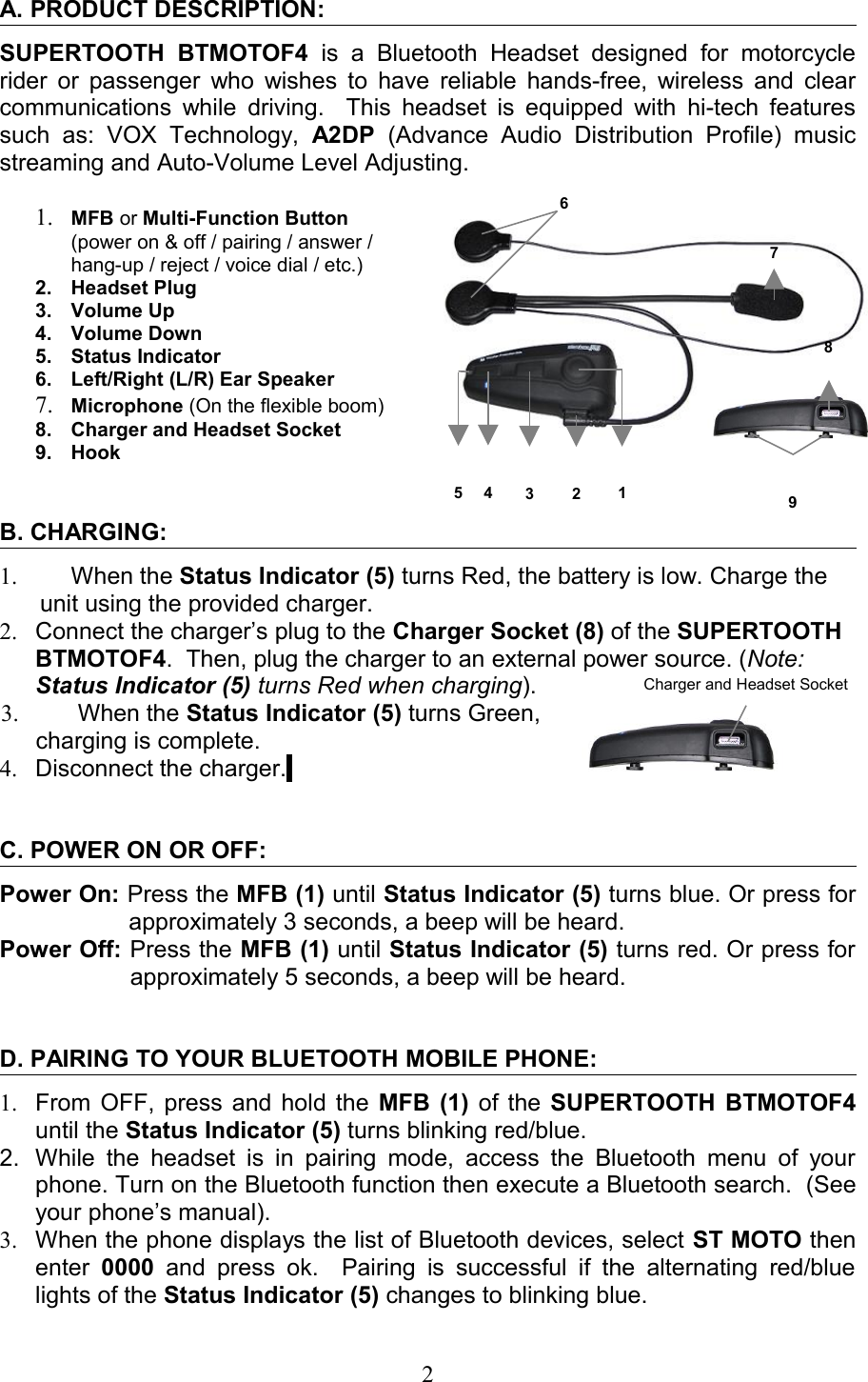 6A. PRODUCT DESCRIPTION: SUPERTOOTH   BTMOTOF4  is  a   Bluetooth   Headset   designed   for   motorcycle rider or passenger who wishes to have reliable hands-free, wireless and clear communications while driving.   This headset is equipped with hi-tech features such   as:   VOX   Technology,  A2DP  (Advance   Audio   Distribution  Profile)   music streaming and Auto-Volume Level Adjusting.1. MFB or Multi-Function Button (power on &amp; off / pairing / answer / hang-up / reject / voice dial / etc.)2. Headset Plug3. Volume Up4. Volume Down5. Status Indicator6. Left/Right (L/R) Ear Speaker7. Microphone (On the flexible boom)8. Charger and Headset Socket9. HookB. CHARGING:1. When the Status Indicator (5) turns Red, the battery is low. Charge the unit using the provided charger.      2. Connect the charger’s plug to the Charger Socket (8) of the SUPERTOOTH BTMOTOF4.  Then, plug the charger to an external power source. (Note: Status Indicator (5) turns Red when charging). 3.  When the Status Indicator (5) turns Green, charging is complete.  4. Disconnect the charger. C. POWER ON OR OFF:Power On: Press the MFB (1) until Status Indicator (5) turns blue. Or press for approximately 3 seconds, a beep will be heard.Power Off: Press the MFB (1) until Status Indicator (5) turns red. Or press for approximately 5 seconds, a beep will be heard.D. PAIRING TO YOUR BLUETOOTH MOBILE PHONE:1. From OFF, press and hold the  MFB (1)  of the  SUPERTOOTH BTMOTOF4 until the Status Indicator (5) turns blinking red/blue.2. While  the headset is  in pairing  mode,  access the Bluetooth menu of your phone. Turn on the Bluetooth function then execute a Bluetooth search.  (See your phone’s manual). 3. When the phone displays the list of Bluetooth devices, select ST MOTO then enter  0000  and  press ok.    Pairing is  successful  if  the alternating  red/blue lights of the Status Indicator (5) changes to blinking blue.  212345796Charger and Headset Socket8