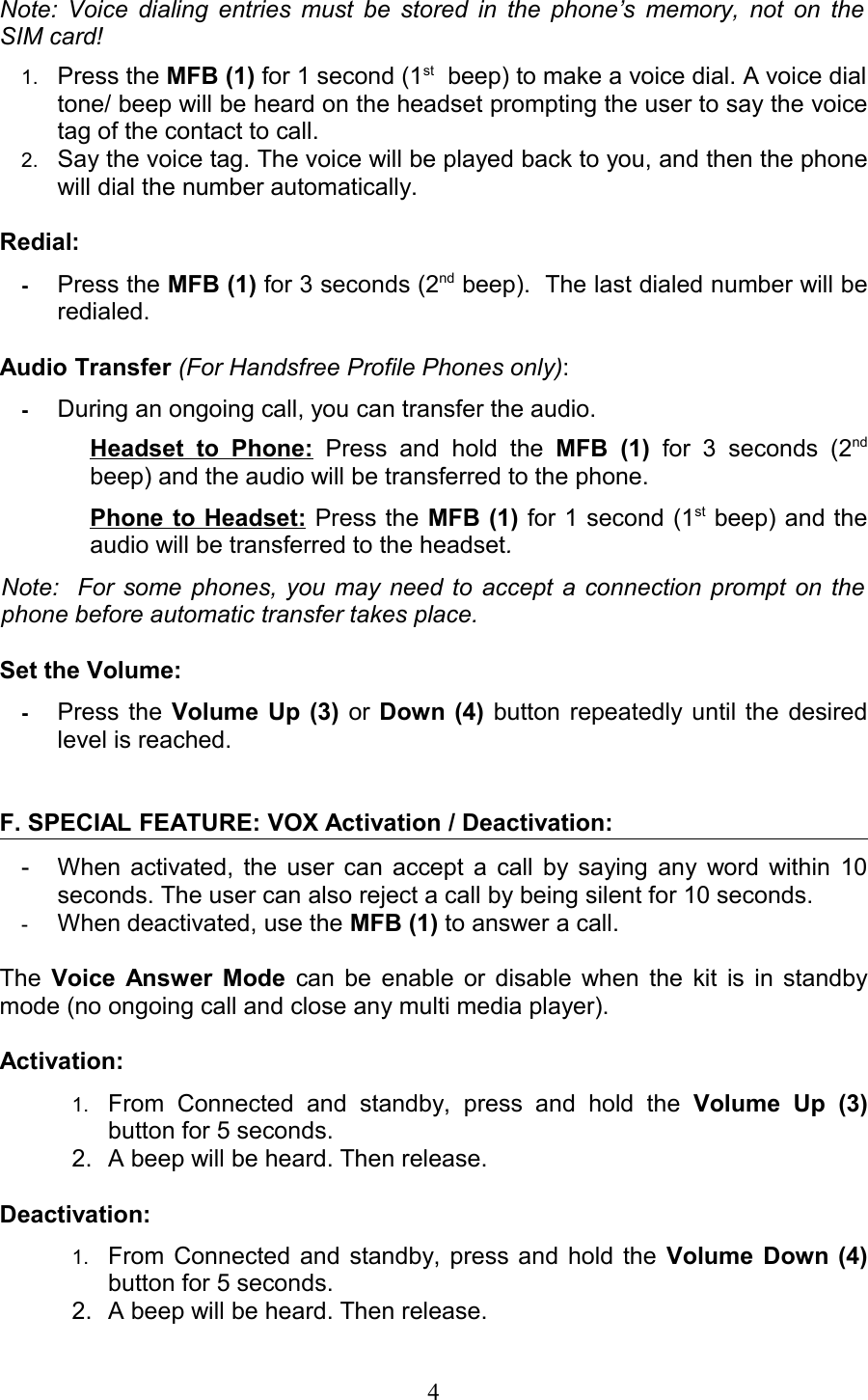 Note: Voice dialing entries must be stored in the phone’s memory, not on the  SIM card!1. Press the MFB (1) for 1 second (1st  beep) to make a voice dial. A voice dial tone/ beep will be heard on the headset prompting the user to say the voice tag of the contact to call.2. Say the voice tag. The voice will be played back to you, and then the phone will dial the number automatically.Redial:-Press the MFB (1) for 3 seconds (2nd beep).  The last dialed number will be redialed.Audio Transfer (For Handsfree Profile Phones only): -During an ongoing call, you can transfer the audio.Headset   to   Phone:  Press  and hold   the  MFB  (1)  for 3   seconds   (2nd beep) and the audio will be transferred to the phone.  Phone to Headset: Press the MFB (1) for 1 second (1st beep) and the audio will be transferred to the headset.  Note:   For some phones, you may need to accept a connection prompt on the  phone before automatic transfer takes place.Set the Volume:   -Press the Volume Up (3)  or  Down (4)  button repeatedly until the desired level is reached.F. SPECIAL FEATURE: VOX Activation / Deactivation: - When activated, the user can accept a call by saying any word within 10 seconds. The user can also reject a call by being silent for 10 seconds.-When deactivated, use the MFB (1) to answer a call.The  Voice Answer Mode  can be enable or disable when the kit is in standby mode (no ongoing call and close any multi media player).Activation: 1. From   Connected   and   standby,   press   and   hold   the  Volume   Up   (3) button for 5 seconds.2. A beep will be heard. Then release.Deactivation: 1. From Connected and standby, press and hold the  Volume Down (4) button for 5 seconds. 2. A beep will be heard. Then release.4