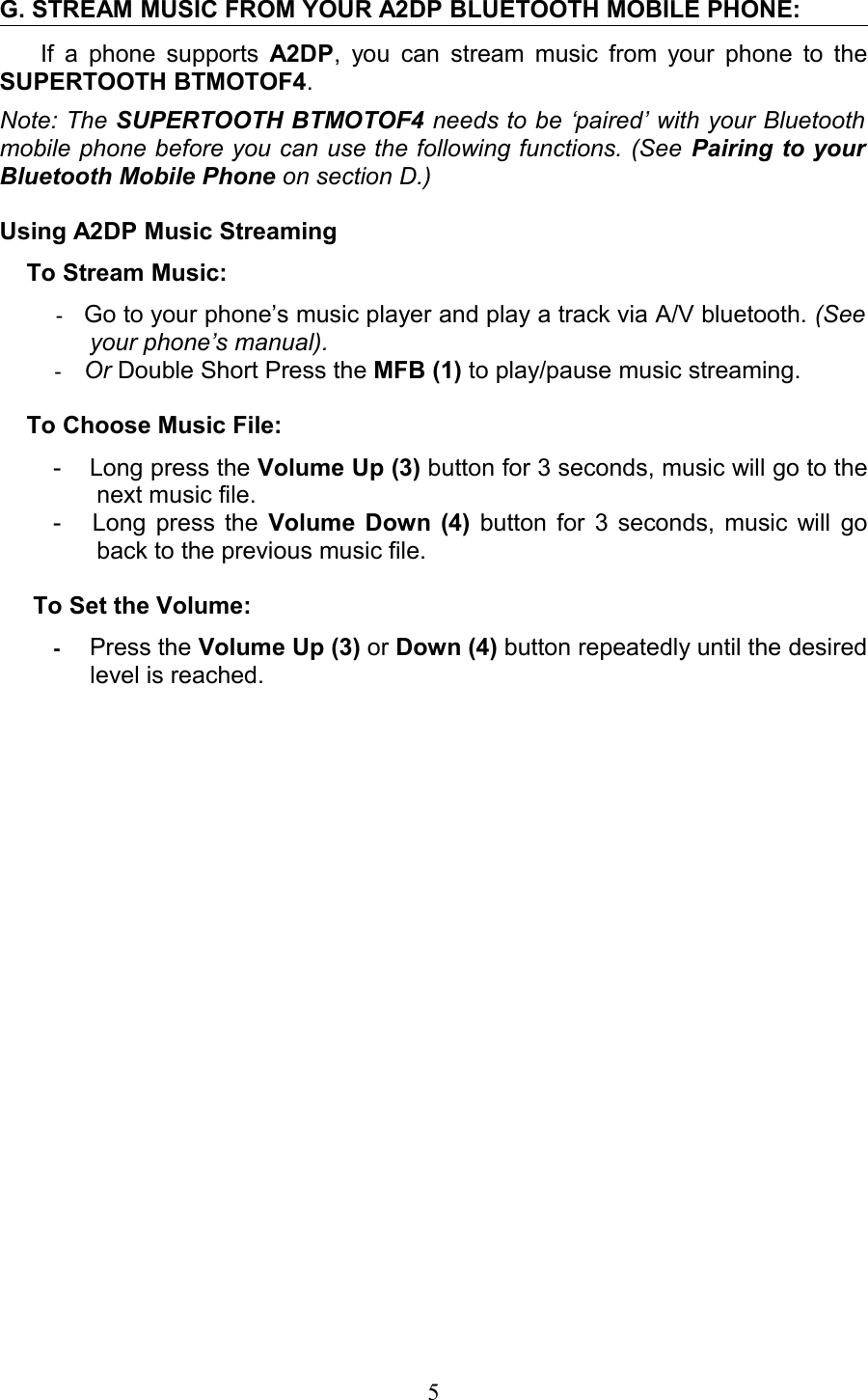 G. STREAM MUSIC FROM YOUR A2DP BLUETOOTH MOBILE PHONE:If a phone supports  A2DP, you can stream music from your phone to the SUPERTOOTH BTMOTOF4.Note: The SUPERTOOTH BTMOTOF4 needs to be ‘paired’ with your Bluetooth mobile phone before you can use the following functions. (See Pairing to your  Bluetooth Mobile Phone on section D.)Using A2DP Music Streaming    To Stream Music:-Go to your phone’s music player and play a track via A/V bluetooth. (See your phone’s manual). -Or Double Short Press the MFB (1) to play/pause music streaming.     To Choose Music File:- Long press the Volume Up (3) button for 3 seconds, music will go to the next music file.- Long press the  Volume Down (4)  button for 3 seconds, music will go back to the previous music file.     To Set the Volume:   -Press the Volume Up (3) or Down (4) button repeatedly until the desired level is reached.5