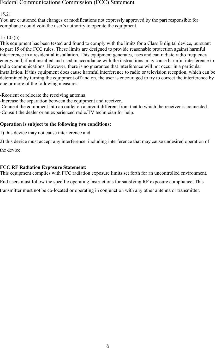 Federal Communications Commission (FCC) Statement15.21You are cautioned that changes or modifications not expressly approved by the part responsible for compliance could void the user’s authority to operate the equipment.15.105(b)This equipment has been tested and found to comply with the limits for a Class B digital device, pursuant to part 15 of the FCC rules. These limits are designed to provide reasonable protection against harmful interference in a residential installation. This equipment generates, uses and can radiate radio frequency energy and, if not installed and used in accordance with the instructions, may cause harmful interference to radio communications. However, there is no guarantee that interference will not occur in a particular installation. If this equipment does cause harmful interference to radio or television reception, which can be determined by turning the equipment off and on, the user is encouraged to try to correct the interference by one or more of the following measures:-Reorient or relocate the receiving antenna.-Increase the separation between the equipment and receiver.-Connect the equipment into an outlet on a circuit different from that to which the receiver is connected.-Consult the dealer or an experienced radio/TV technician for help.Operation is subject to the following two conditions:1) this device may not cause interference and2) this device must accept any interference, including interference that may cause undesired operation of the device.FCC RF Radiation Exposure Statement:This equipment complies with FCC radiation exposure limits set forth for an uncontrolled environment. End users must follow the specific operating instructions for satisfying RF exposure compliance. This transmitter must not be co-located or operating in conjunction with any other antenna or transmitter. 6