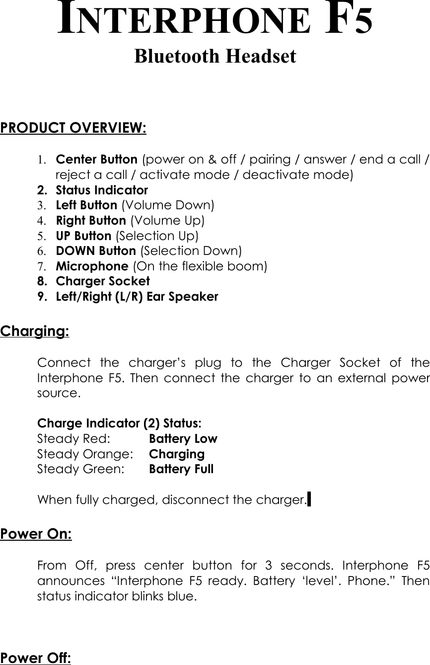 INTERPHONE F5Bluetooth HeadsetPRODUCT OVERVIEW:1. Center Button (power on &amp; off / pairing / answer / end a call / reject a call / activate mode / deactivate mode)2. Status Indicator3. Left Button (Volume Down)4. Right Button (Volume Up)5. UP Button (Selection Up)6. DOWN Button (Selection Down)7. Microphone (On the flexible boom)8. Charger Socket 9. Left/Right (L/R) Ear SpeakerCharging:Connect   the   charger’s   plug   to   the   Charger   Socket   of   the Interphone F5. Then connect the charger to an external power source. Charge Indicator (2) Status:Steady Red: Battery LowSteady Orange: ChargingSteady Green: Battery FullWhen fully charged, disconnect the charger. Power On:From   Off,   press   center   button   for   3   seconds.   Interphone   F5 announces “Interphone  F5 ready. Battery ‘level’. Phone.” Then status indicator blinks blue.Power Off: