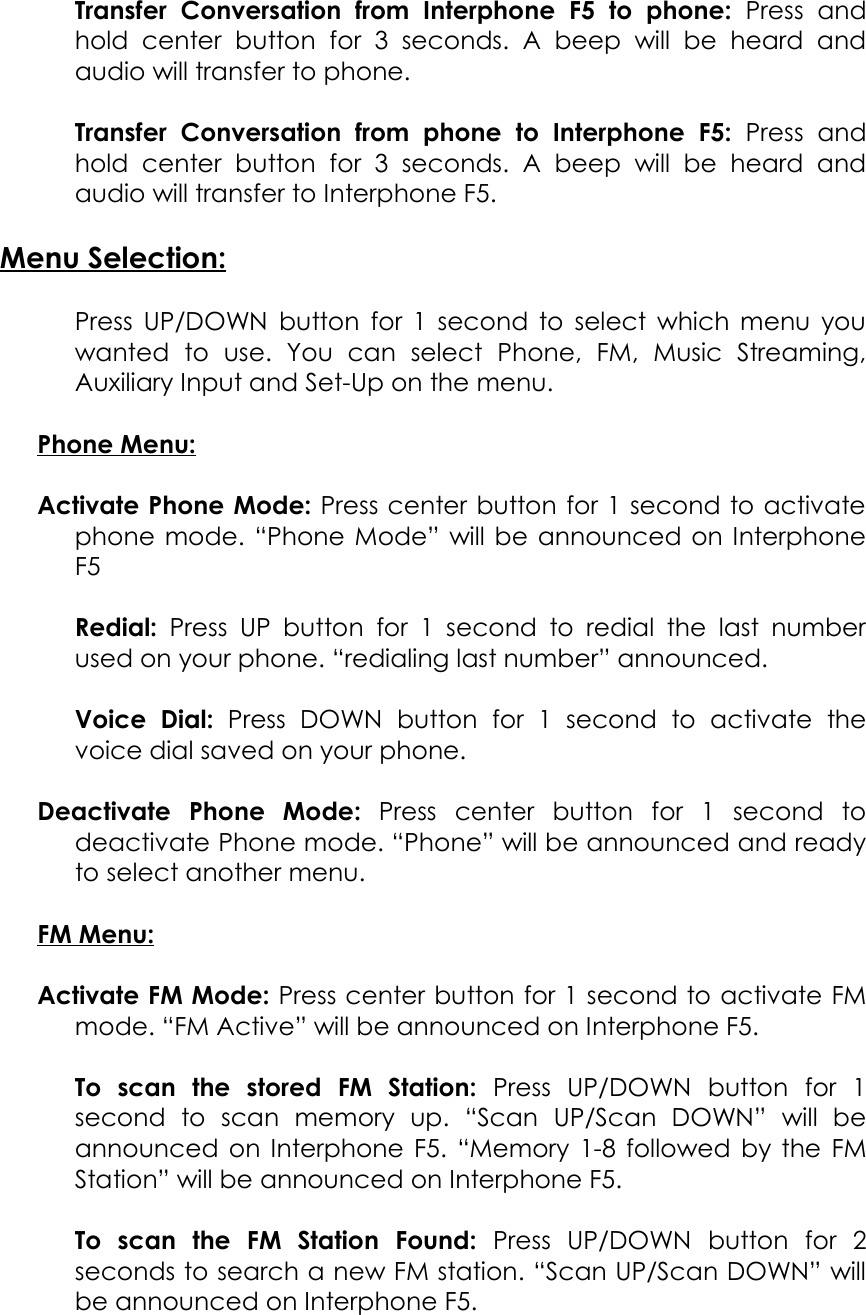 Transfer   Conversation   from   Interphone   F5   to   phone:  Press   and hold   center   button   for   3   seconds.   A   beep   will   be   heard   and audio will transfer to phone.Transfer   Conversation   from   phone   to   Interphone   F5:  Press   and hold   center   button   for   3   seconds.   A   beep   will   be   heard   and audio will transfer to Interphone F5.Menu Selection:Press UP/DOWN button for 1 second to select which menu you wanted   to   use.   You   can   select   Phone,   FM,   Music   Streaming, Auxiliary Input and Set-Up on the menu.Phone Menu:Activate Phone Mode: Press center button for 1 second to activate phone mode. “Phone Mode” will be announced on Interphone F5Redial:  Press UP button   for  1 second to   redial the last number used on your phone. “redialing last number” announced.Voice   Dial:  Press   DOWN   button   for   1   second   to   activate   the voice dial saved on your phone.Deactivate   Phone   Mode:  Press   center   button   for   1   second   to deactivate Phone mode. “Phone” will be announced and ready to select another menu.FM Menu:Activate FM Mode: Press center button for 1 second to activate FM mode. “FM Active” will be announced on Interphone F5.To   scan   the   stored   FM   Station:  Press   UP/DOWN   button   for   1 second   to   scan   memory   up.   “Scan   UP/Scan   DOWN”   will   be announced on Interphone F5. “Memory 1-8 followed by the FM Station” will be announced on Interphone F5.To   scan   the   FM   Station   Found:  Press   UP/DOWN   button   for   2 seconds to search a new FM station. “Scan UP/Scan DOWN” will be announced on Interphone F5.