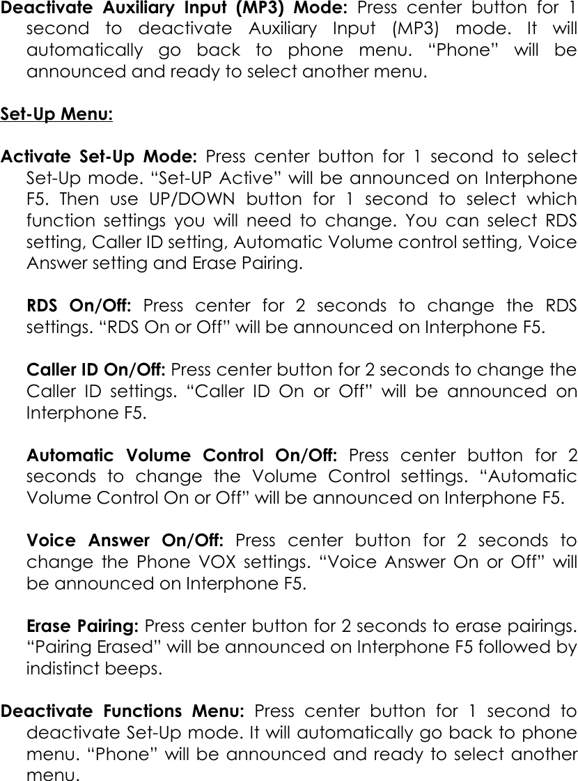 Deactivate   Auxiliary   Input   (MP3)   Mode:  Press   center  button   for   1 second   to   deactivate Auxiliary   Input   (MP3)   mode.   It   will automatically   go   back   to   phone   menu.   “Phone”   will   be announced and ready to select another menu.Set-Up Menu:Activate Set-Up Mode:  Press center button for 1 second to select Set-Up mode. “Set-UP Active” will be announced on Interphone F5.   Then   use   UP/DOWN   button   for   1   second   to   select   which function settings you will need to change. You can select RDS setting, Caller ID setting, Automatic Volume control setting, Voice Answer setting and Erase Pairing.RDS   On/Off:  Press   center   for   2   seconds   to   change   the   RDS settings. “RDS On or Off” will be announced on Interphone F5.Caller ID On/Off: Press center button for 2 seconds to change the Caller ID settings.   “Caller  ID On  or Off” will be  announced  on Interphone F5.Automatic   Volume   Control   On/Off:  Press   center   button   for   2 seconds   to   change   the   Volume   Control   settings.   “Automatic Volume Control On or Off” will be announced on Interphone F5.Voice   Answer   On/Off:  Press   center   button   for   2   seconds   to change the Phone VOX settings. “Voice Answer On or Off” will be announced on Interphone F5.Erase Pairing: Press center button for 2 seconds to erase pairings. “Pairing Erased” will be announced on Interphone F5 followed by indistinct beeps.Deactivate   Functions   Menu:  Press   center   button   for   1   second   to deactivate Set-Up mode. It will automatically go back to phone menu. “Phone” will be announced and ready to select another menu.