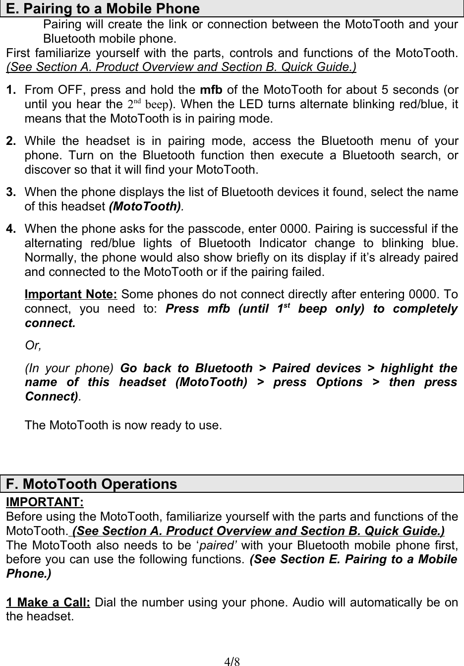Pairing will create the link or connection between the MotoTooth and your Bluetooth mobile phone.First familiarize yourself with the parts, controls and functions of the MotoTooth. (See Section A. Product Overview and Section B. Quick Guide.)1. From OFF, press and hold the mfb of the MotoTooth for about 5 seconds (or until you hear the 2nd beep). When the LED turns alternate blinking red/blue, it means that the MotoTooth is in pairing mode.2. While   the   headset  is  in  pairing  mode,  access  the  Bluetooth  menu  of   your phone. Turn on the Bluetooth function then  execute a Bluetooth search, or discover so that it will find your MotoTooth. 3. When the phone displays the list of Bluetooth devices it found, select the name of this headset (MotoTooth).4. When the phone asks for the passcode, enter 0000. Pairing is successful if the alternating   red/blue   lights   of   Bluetooth   Indicator   change   to   blinking   blue. Normally, the phone would also show briefly on its display if it’s already paired and connected to the MotoTooth or if the pairing failed. Important Note: Some phones do not connect directly after entering 0000. To connect,   you   need   to: Press   mfb   (until   1st  beep   only)   to   completely connect. Or,(In your  phone)  Go back to  Bluetooth &gt; Paired  devices  &gt; highlight the name   of   this   headset   (MotoTooth)   &gt;   press   Options   &gt;   then   press  Connect).              The MotoTooth is now ready to use.IMPORTANT:Before using the MotoTooth, familiarize yourself with the parts and functions of the MotoTooth.   (See Section A. Product Overview and Section B. Quick Guide.)  The MotoTooth also needs to be ‘paired’  with your Bluetooth mobile phone first, before you can use the following functions. (See Section E. Pairing to a Mobile  Phone.)1 Make a Call: Dial the number using your phone. Audio will automatically be on the headset.4/8E. Pairing to a Mobile PhoneF. MotoTooth Operations