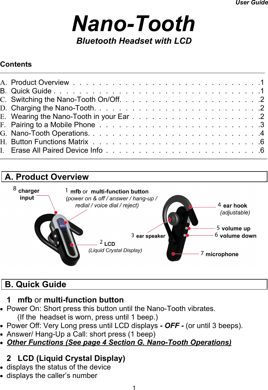User GuideNano-ToothBluetooth Headset with LCDContents_______________________________________________________________________________________________________________A. Product Overview.............................1B.Quick Guide ................................1C. Switching the Nano-Tooth On/Off. . . . . . . . . . . . . . . . . . . . . .2D. Charging the Nano-Tooth. . . . . . . . . . . . . . . . . . . .  . . . . . .2E. Wearing the Nano-Tooth in your Ear . . . . . . . . . . . . . .  . . . . . .2F. Pairing to a Mobile Phone . . . . . . . . . . . . . . . . . .  . . . . . . .3G. Nano-Tooth Operations. . . . . . . . . . . . . . . . . . . . . . . . . . .4 H. Button Functions Matrix . . . . . . . . . . . . . . . . . . . . . . . . . .6I. Erase All Paired Device Info . . . . . . . . . . . . . . .  . . . . . . . . .6 ________________________________________________________________________________________________________________1   mfb or multi-function button•Power On: Short press this button until the Nano-Tooth vibrates.  (If the  headset is worn, press until 1 beep.)          •Power Off: Very Long press until LCD displays - OFF - (or until 3 beeps).•Answer/ Hang-Up a Call: short press (1 beep)•Other Functions (See page 4 Section G. Nano-Tooth Operations)  2   LCD (Liquid Crystal Display)      •displays the status of the device •displays the caller’s numberA. Product Overview B. Quick Guide1