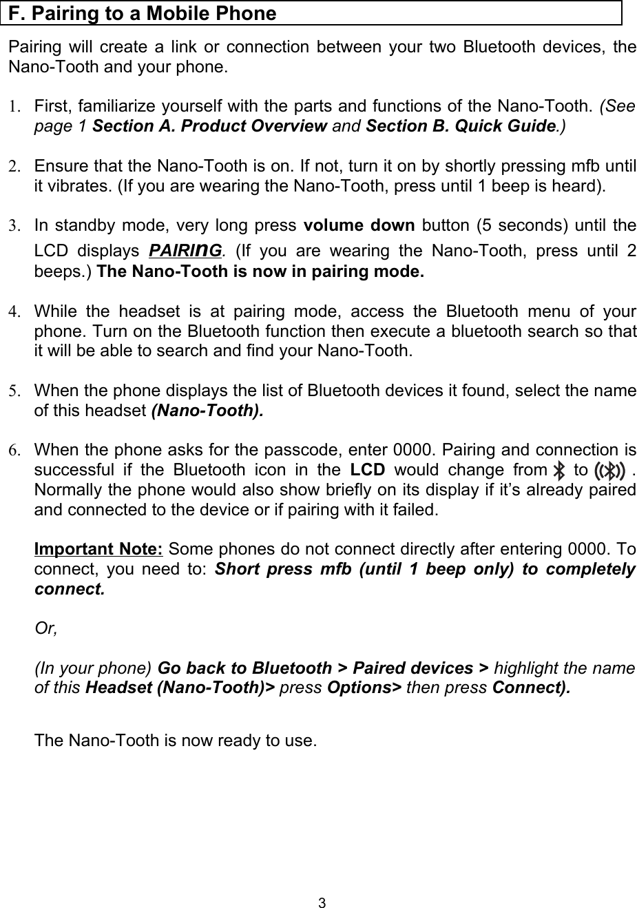 Pairing will create a link or connection between your two Bluetooth devices, the Nano-Tooth and your phone.1. First, familiarize yourself with the parts and functions of the Nano-Tooth. (See page 1 Section A. Product Overview and Section B. Quick Guide.)2. Ensure that the Nano-Tooth is on. If not, turn it on by shortly pressing mfb until it vibrates. (If you are wearing the Nano-Tooth, press until 1 beep is heard). 3. In standby mode, very long press volume down button (5 seconds) until the LCD  displays  PAIRI   n   G   .  (If you  are  wearing   the   Nano-Tooth,   press until 2 beeps.) The Nano-Tooth is now in pairing mode.4. While   the   headset  is  at   pairing  mode,   access   the   Bluetooth   menu   of   your phone. Turn on the Bluetooth function then execute a bluetooth search so that it will be able to search and find your Nano-Tooth. 5. When the phone displays the list of Bluetooth devices it found, select the name of this headset (Nano-Tooth).6. When the phone asks for the passcode, enter 0000. Pairing and connection is successful if the  Bluetooth  icon  in the  LCD  would  change   from       to          . Normally the phone would also show briefly on its display if it’s already paired and connected to the device or if pairing with it failed.Important Note: Some phones do not connect directly after entering 0000. To connect, you need to: Short press mfb (until 1 beep only) to completely  connect. Or,(In your phone) Go back to Bluetooth &gt; Paired devices &gt; highlight the name of this Headset (Nano-Tooth)&gt; press Options&gt; then press Connect).              The Nano-Tooth is now ready to use.F. Pairing to a Mobile Phone3