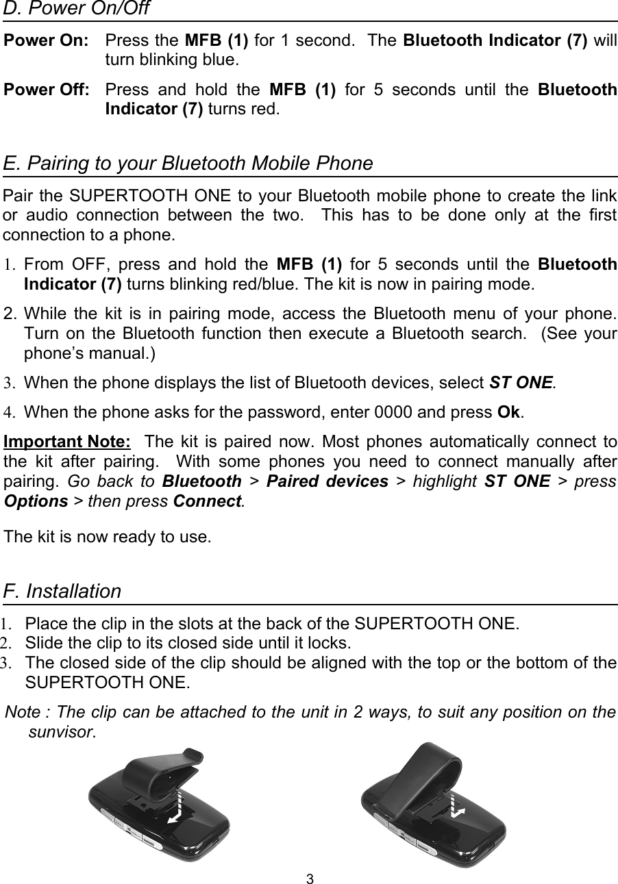 D. Power On/OffPower On: Press the MFB (1) for 1 second.  The Bluetooth Indicator (7) will turn blinking blue.Power Off:  Press  and  hold  the  MFB  (1)  for  5  seconds  until  the  Bluetooth Indicator (7) turns red.                                                                                E. Pairing to your Bluetooth Mobile PhonePair the SUPERTOOTH ONE to your Bluetooth mobile phone to create the link or audio connection between the two.    This has to  be done  only  at  the first connection to a phone.1. From OFF, press and hold the  MFB (1)  for 5 seconds until the  Bluetooth Indicator (7) turns blinking red/blue. The kit is now in pairing mode.2. While the kit is in pairing mode, access the Bluetooth menu of your phone. Turn on the Bluetooth function then execute a Bluetooth search.   (See your phone’s manual.)3. When the phone displays the list of Bluetooth devices, select ST ONE. 4. When the phone asks for the password, enter 0000 and press Ok.Important Note: The kit is paired now. Most phones automatically connect to the kit after  pairing.    With   some phones you  need to  connect manually after pairing.  Go back to  Bluetooth  &gt;  Paired devices  &gt; highlight  ST ONE  &gt; press Options &gt; then press Connect.The kit is now ready to use.  F. Installation1. Place the clip in the slots at the back of the SUPERTOOTH ONE.2. Slide the clip to its closed side until it locks.3. The closed side of the clip should be aligned with the top or the bottom of the SUPERTOOTH ONE.Note : The clip can be attached to the unit in 2 ways, to suit any position on the sunvisor.3