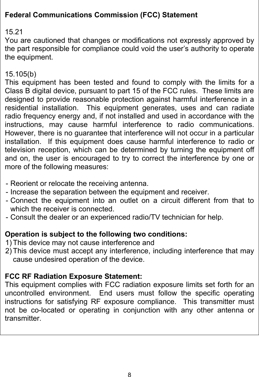 8Federal Communications Commission (FCC) Statement15.21You are cautioned that changes or modifications not expressly approved by the part responsible for compliance could void the user’s authority to operate the equipment.15.105(b)This equipment has been tested and found to comply with the limits for a Class B digital device, pursuant to part 15 of the FCC rules.  These limits are designed to provide reasonable protection against harmful interference in a residential   installation.    This   equipment   generates,   uses   and   can   radiate radio frequency energy and, if not installed and used in accordance with the instructions,   may   cause   harmful   interference   to   radio   communications. However, there is no guarantee that interference will not occur in a particular installation.   If this equipment does cause harmful interference to radio or television reception, which can be determined by turning the equipment off and on, the user is encouraged to try to correct the interference by one or more of the following measures:- Reorient or relocate the receiving antenna.- Increase the separation between the equipment and receiver.- Connect the equipment  into   an   outlet on a  circuit  different   from that to which the receiver is connected.- Consult the dealer or an experienced radio/TV technician for help.Operation is subject to the following two conditions:1) This device may not cause interference and2) This device must accept any interference, including interference that may cause undesired operation of the device.FCC RF Radiation Exposure Statement:This equipment complies with FCC radiation exposure limits set forth for an uncontrolled   environment.     End   users   must   follow   the   specific   operating instructions for satisfying RF exposure compliance.   This transmitter must not   be   co-located   or   operating   in   conjunction   with   any   other   antenna   or transmitter.