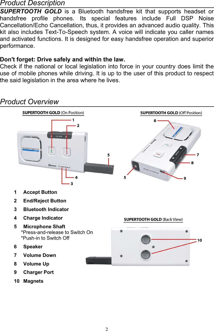 Product DescriptionSUPERTOOTH  GOLD is a   Bluetooth   handsfree   kit   that   supports   headset   or handsfree   profile   phones.   Its   special   features   include   Full   DSP   Noise Cancellation/Echo Cancellation, thus, it provides an advanced audio quality. This kit also includes Text-To-Speech system. A voice will indicate you caller names and activated functions. It is designed for easy handsfree operation and superior performance.Don&apos;t forget: Drive safely and within the law.Check if the national or local legislation into force in your country does limit the use of mobile phones while driving. It is up to the user of this product to respect the said legislation in the area where he lives.Product Overview1 Accept Button2 End/Reject Button3 Bluetooth Indicator4 Charge Indicator5 Microphone Shaft*Press-and-release to Switch On*Push-in to Switch Off6 Speaker7 Volume Down8 Volume Up9 Charger Port10 Magnets2