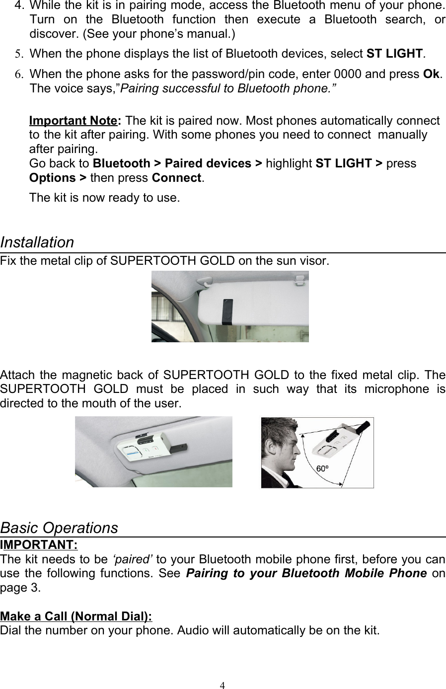 4. While the kit is in pairing mode, access the Bluetooth menu of your phone. Turn   on   the   Bluetooth   function   then   execute   a   Bluetooth   search,   or discover. (See your phone’s manual.)5. When the phone displays the list of Bluetooth devices, select ST LIGHT.6. When the phone asks for the password/pin code, enter 0000 and press Ok. The voice says,”Pairing successful to Bluetooth phone.”Important Note: The kit is paired now. Most phones automatically connect  to the kit after pairing. With some phones you need to connect  manually after pairing.Go back to Bluetooth &gt; Paired devices &gt; highlight ST LIGHT &gt; press Options &gt; then press Connect. The kit is now ready to use.InstallationFix the metal clip of SUPERTOOTH GOLD on the sun visor.Attach the magnetic back of SUPERTOOTH GOLD to the fixed metal clip. The SUPERTOOTH   GOLD  must   be   placed   in   such   way   that   its   microphone   is directed to the mouth of the user.         Basic OperationsIMPORTANT:The kit needs to be ‘paired’ to your Bluetooth mobile phone first, before you can use the following functions. See  Pairing to your Bluetooth Mobile Phone  on page 3.Make a Call (Normal Dial): Dial the number on your phone. Audio will automatically be on the kit.4