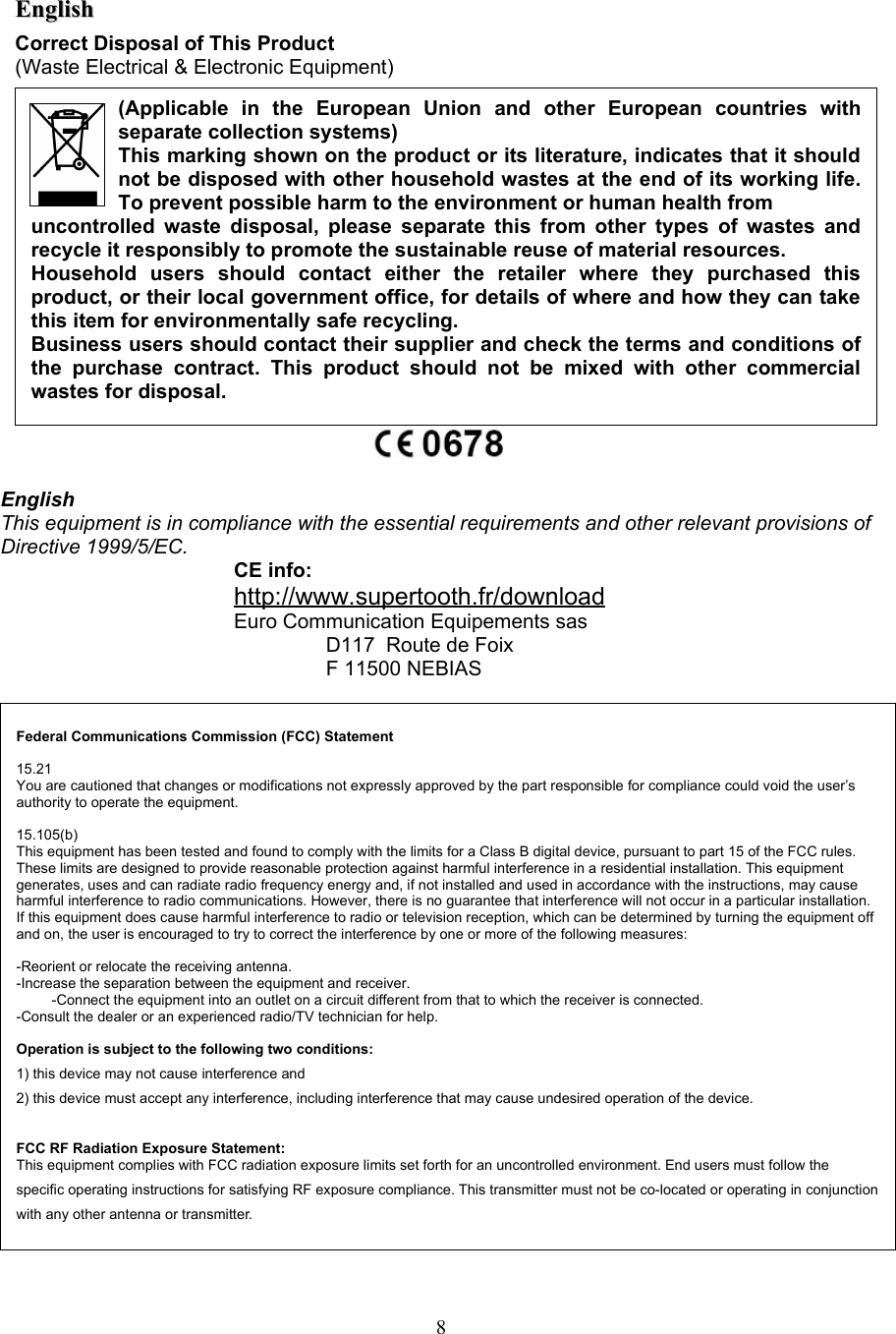 Federal Communications Commission (FCC) Statement15.21You are cautioned that changes or modifications not expressly approved by the part responsible for compliance could void the user’s authority to operate the equipment.15.105(b)This equipment has been tested and found to comply with the limits for a Class B digital device, pursuant to part 15 of the FCC rules. These limits are designed to provide reasonable protection against harmful interference in a residential installation. This equipment generates, uses and can radiate radio frequency energy and, if not installed and used in accordance with the instructions, may cause harmful interference to radio communications. However, there is no guarantee that interference will not occur in a particular installation. If this equipment does cause harmful interference to radio or television reception, which can be determined by turning the equipment off and on, the user is encouraged to try to correct the interference by one or more of the following measures:-Reorient or relocate the receiving antenna.-Increase the separation between the equipment and receiver.-Connect the equipment into an outlet on a circuit different from that to which the receiver is connected.-Consult the dealer or an experienced radio/TV technician for help.Operation is subject to the following two conditions:1) this device may not cause interference and2) this device must accept any interference, including interference that may cause undesired operation of the device.FCC RF Radiation Exposure Statement:This equipment complies with FCC radiation exposure limits set forth for an uncontrolled environment. End users must follow the specific operating instructions for satisfying RF exposure compliance. This transmitter must not be co-located or operating in conjunction with any other antenna or transmitter. EnglishEnglishCorrect Disposal of This Product(Waste Electrical &amp; Electronic Equipment)EnglishThis equipment is in compliance with the essential requirements and other relevant provisions of Directive 1999/5/EC.CE info: http://www.supertooth.fr/downloadEuro Communication Equipements sasD117  Route de FoixF 11500 NEBIAS8(Applicable   in   the   European   Union   and   other   European   countries   with separate collection systems)This marking shown on the product or its literature, indicates that it should not be disposed with other household wastes at the end of its working life. To prevent possible harm to the environment or human health from uncontrolled waste disposal, please separate this from other types of wastes and recycle it responsibly to promote the sustainable reuse of material resources.Household   users   should   contact   either   the   retailer   where   they   purchased   this product, or their local government office, for details of where and how they can take this item for environmentally safe recycling.Business users should contact their supplier and check the terms and conditions of the  purchase contract.   This  product  should   not be  mixed   with other   commercial wastes for disposal.