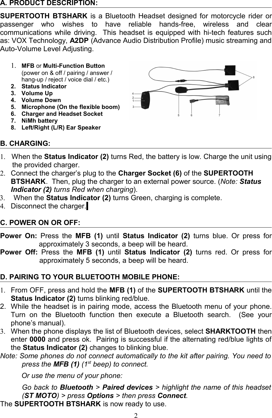 A. PRODUCT DESCRIPTION: SUPERTOOTH BTSHARK  is a Bluetooth Headset designed for motorcycle rider or passenger   who   wishes   to   have   reliable   hands-free,   wireless   and   clear communications while driving.   This headset is equipped with hi-tech features such as: VOX Technology, A2DP (Advance Audio Distribution Profile) music streaming and Auto-Volume Level Adjusting.1. MFB or Multi-Function Button (power on &amp; off / pairing / answer / hang-up / reject / voice dial / etc.)2. Status Indicator3. Volume Up4. Volume Down5. Microphone (On the flexible boom)6. Charger and Headset Socket7. NiMh battery8. Left/Right (L/R) Ear SpeakerB. CHARGING:1. When the Status Indicator (2) turns Red, the battery is low. Charge the unit using the provided charger.      2. Connect the charger’s plug to the Charger Socket (6) of the SUPERTOOTH BTSHARK.  Then, plug the charger to an external power source. (Note: Status Indicator (2) turns Red when charging). 3.  When the Status Indicator (2) turns Green, charging is complete.  4. Disconnect the charger. C. POWER ON OR OFF:Power On:  Press the  MFB (1)  until  Status Indicator (2)  turns blue. Or press for approximately 3 seconds, a beep will be heard.Power  Off:  Press  the  MFB  (1)  until  Status  Indicator  (2)  turns  red. Or  press for approximately 5 seconds, a beep will be heard.D. PAIRING TO YOUR BLUETOOTH MOBILE PHONE:1. From OFF, press and hold the MFB (1) of the SUPERTOOTH BTSHARK until the Status Indicator (2) turns blinking red/blue.2. While the headset is in pairing mode, access the Bluetooth menu of your phone. Turn   on   the   Bluetooth   function   then   execute   a   Bluetooth   search.     (See   your phone’s manual). 3. When the phone displays the list of Bluetooth devices, select SHARKTOOTH then enter 0000 and press ok.  Pairing is successful if the alternating red/blue lights of the Status Indicator (2) changes to blinking blue.  Note: Some phones do not connect automatically to the kit after pairing. You need to  press the MFB (1) (1st beep) to connect. Or use the menu of your phone:Go back to Bluetooth &gt; Paired devices &gt; highlight the name of this headset  (ST MOTO) &gt; press Options &gt; then press Connect.The SUPERTOOTH BTSHARK is now ready to use.2