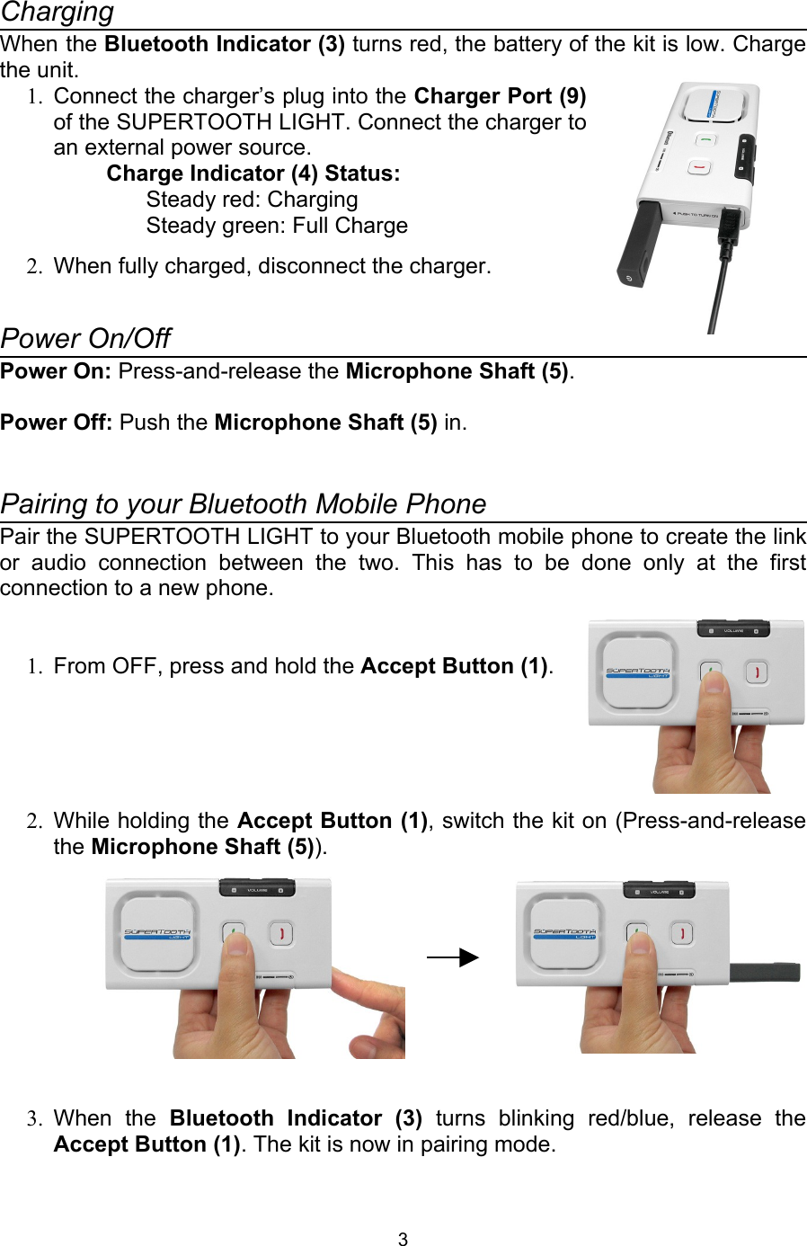 ChargingWhen the Bluetooth Indicator (3) turns red, the battery of the kit is low. Charge the unit.1. Connect the charger’s plug into the Charger Port (9) of the SUPERTOOTH LIGHT. Connect the charger to an external power source.Charge Indicator (4) Status:Steady red: ChargingSteady green: Full Charge2. When fully charged, disconnect the charger.Power On/Off Power On: Press-and-release the Microphone Shaft (5).Power Off: Push the Microphone Shaft (5) in.Pairing to your Bluetooth Mobile PhonePair the SUPERTOOTH LIGHT to your Bluetooth mobile phone to create the link or   audio   connection   between   the   two.   This   has   to   be   done   only   at   the   first connection to a new phone.1. From OFF, press and hold the Accept Button (1).2. While holding the Accept Button (1), switch the kit on (Press-and-release the Microphone Shaft (5)).3. When   the  Bluetooth   Indicator   (3)  turns   blinking   red/blue,   release   the Accept Button (1). The kit is now in pairing mode.3