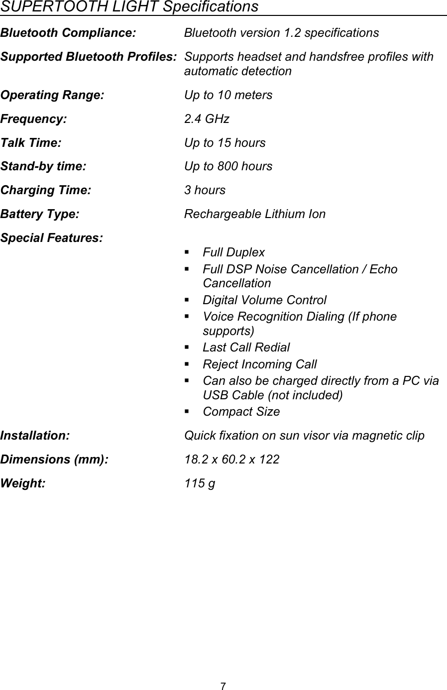 SUPERTOOTH LIGHT SpecificationsBluetooth Compliance: Bluetooth version 1.2 specificationsSupported Bluetooth Profiles: Supports headset and handsfree profiles with automatic detectionOperating Range: Up to 10 metersFrequency: 2.4 GHzTalk Time: Up to 15 hoursStand-by time: Up to 800 hoursCharging Time: 3 hoursBattery Type: Rechargeable Lithium IonSpecial Features:Full DuplexFull DSP Noise Cancellation / Echo CancellationDigital Volume ControlVoice Recognition Dialing (If phone supports)Last Call RedialReject Incoming CallCan also be charged directly from a PC via USB Cable (not included)Compact SizeInstallation: Quick fixation on sun visor via magnetic clipDimensions (mm): 18.2 x 60.2 x 122Weight: 115 g7