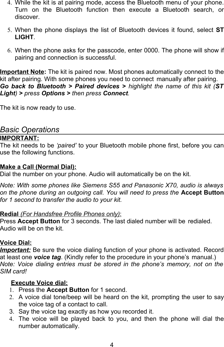 4. While the kit is at pairing mode, access the Bluetooth menu of your phone. Turn   on   the   Bluetooth   function   then   execute   a   Bluetooth   search,   or discover. 5. When the phone displays the list of Bluetooth devices it found, select  ST LIGHT.6. When the phone asks for the passcode, enter 0000. The phone will show if pairing and connection is successful.  Important Note: The kit is paired now. Most phones automatically connect to the kit after pairing. With some phones you need to connect  manually after pairing.Go back to Bluetooth &gt; Paired devices &gt;  highlight the name of this kit (ST  Light) &gt; press Options &gt; then press Connect. The kit is now ready to use.           Basic OperationsIMPORTANT:The kit needs to be ‘paired’ to your Bluetooth mobile phone first, before you can use the following functions. Make a Call (Normal Dial): Dial the number on your phone. Audio will automatically be on the kit.Note: With some phones like Siemens S55 and Panasonic X70, audio is always  on the phone during an outgoing call. You will need to press the Accept Button for 1 second to transfer the audio to your kit. Redial    (For Handsfree Profile Phones only)   :  Press Accept Button for 3 seconds. The last dialed number will be  redialed. Audio will be on the kit.Voice Dial: Important: Be sure the voice dialing function of your phone is activated. Record at least one voice tag. (Kindly refer to the procedure in your phone’s  manual.) Note: Voice dialing entries must be stored in the phone’s memory, not on the SIM card!  Execute Voice dial:1. Press the Accept Button for 1 second.2. A voice dial tone/beep will be heard on the kit, prompting the user to say the voice tag of a contact to call.3. Say the voice tag exactly as how you recorded it. 4. The voice will be played back to you, and then the phone will dial the number automatically.4