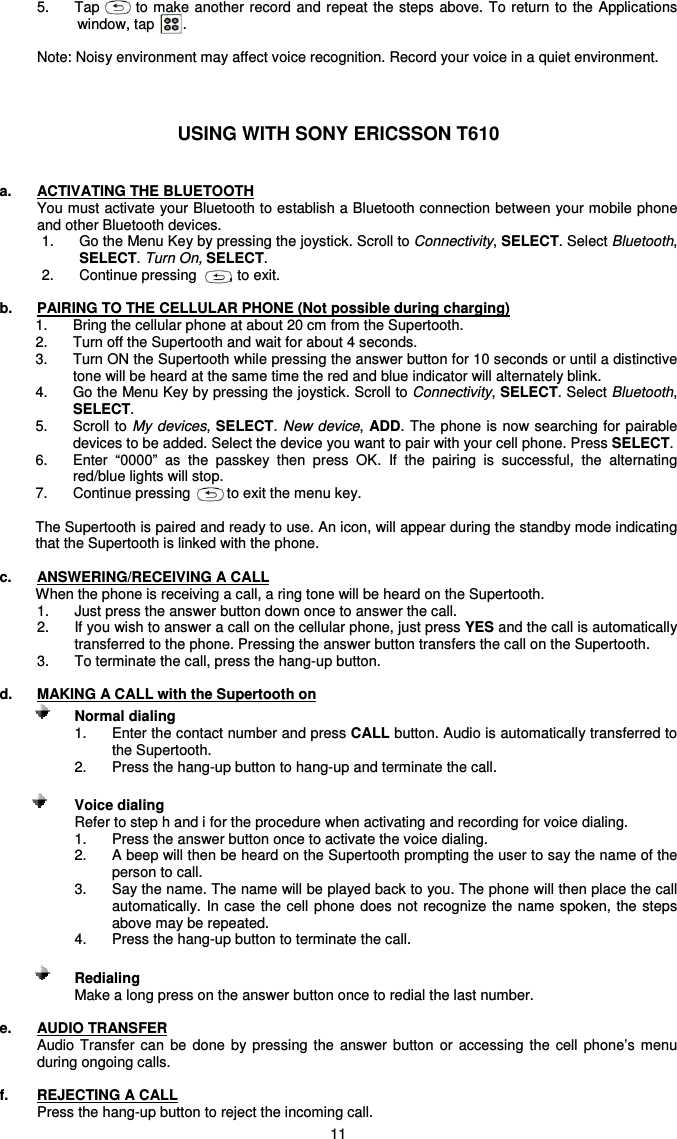   11 5.  Tap        to make another record and repeat the  steps  above. To return to  the Applications window, tap       .  Note: Noisy environment may affect voice recognition. Record your voice in a quiet environment.    USING WITH SONY ERICSSON T610   a.  ACTIVATING THE BLUETOOTH You must activate your Bluetooth to establish a Bluetooth connection between your mobile phone and other Bluetooth devices. 1.  Go the Menu Key by pressing the joystick. Scroll to Connectivity, SELECT. Select Bluetooth, SELECT. Turn On, SELECT.  2.  Continue pressing        , to exit.  b.  PAIRING TO THE CELLULAR PHONE (Not possible during charging) 1.  Bring the cellular phone at about 20 cm from the Supertooth.  2.  Turn off the Supertooth and wait for about 4 seconds. 3.  Turn ON the Supertooth while pressing the answer button for 10 seconds or until a distinctive tone will be heard at the same time the red and blue indicator will alternately blink. 4.  Go the Menu Key by pressing the joystick. Scroll to Connectivity, SELECT. Select Bluetooth, SELECT. 5.  Scroll to My devices, SELECT. New device, ADD. The phone is now searching for pairable devices to be added. Select the device you want to pair with your cell phone. Press SELECT. 6.  Enter  “0000”  as  the  passkey  then  press  OK.  If  the  pairing  is  successful,  the  alternating red/blue lights will stop.  7.  Continue pressing         to exit the menu key.   The Supertooth is paired and ready to use. An icon, will appear during the standby mode indicating that the Supertooth is linked with the phone.  c.  ANSWERING/RECEIVING A CALL When the phone is receiving a call, a ring tone will be heard on the Supertooth.  1.  Just press the answer button down once to answer the call.  2.  If you wish to answer a call on the cellular phone, just press YES and the call is automatically transferred to the phone. Pressing the answer button transfers the call on the Supertooth. 3.  To terminate the call, press the hang-up button.  d.  MAKING A CALL with the Supertooth on            Normal dialing   1.  Enter the contact number and press CALL button. Audio is automatically transferred to the Supertooth. 2.  Press the hang-up button to hang-up and terminate the call.                      Voice dialing Refer to step h and i for the procedure when activating and recording for voice dialing. 1.  Press the answer button once to activate the voice dialing. 2.  A beep will then be heard on the Supertooth prompting the user to say the name of the person to call. 3.  Say the name. The name will be played back to you. The phone will then place the call automatically.  In case the cell phone does not  recognize the  name spoken,  the steps above may be repeated. 4.  Press the hang-up button to terminate the call.             Redialing     Make a long press on the answer button once to redial the last number.  e.  AUDIO TRANSFER Audio  Transfer can  be  done  by  pressing the  answer  button  or  accessing  the  cell  phone’s  menu during ongoing calls.  f.  REJECTING A CALL Press the hang-up button to reject the incoming call. 