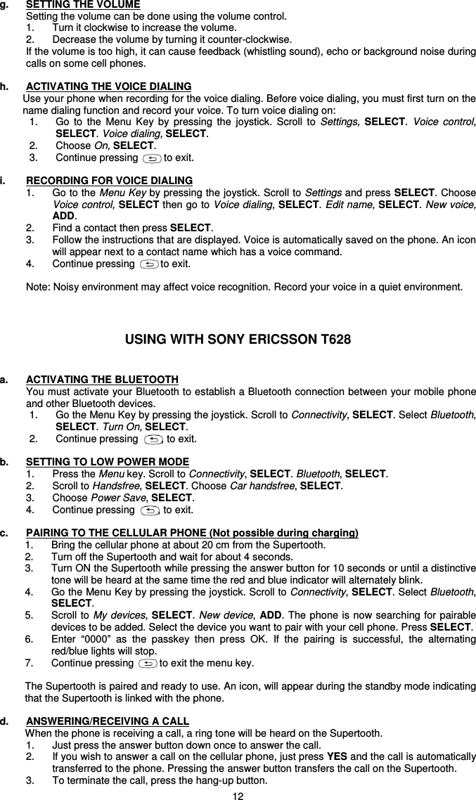   12 g.  SETTING THE VOLUME Setting the volume can be done using the volume control. 1.  Turn it clockwise to increase the volume.  2.  Decrease the volume by turning it counter-clockwise.  If the volume is too high, it can cause feedback (whistling sound), echo or background noise during calls on some cell phones.  h.  ACTIVATING THE VOICE DIALING  Use your phone when recording for the voice dialing. Before voice dialing, you must first turn on the name dialing function and record your voice. To turn voice dialing on: 1.  Go  to  the  Menu  Key  by  pressing  the  joystick.  Scroll  to  Settings, SELECT. Voice  control,  SELECT. Voice dialing, SELECT. 2.  Choose On, SELECT. 3.  Continue pressing         to exit.      i.  RECORDING FOR VOICE DIALING 1.  Go to the Menu Key by pressing the joystick. Scroll to Settings and press SELECT. Choose Voice control, SELECT then go to Voice dialing, SELECT. Edit name, SELECT. New voice, ADD. 2.  Find a contact then press SELECT. 3.  Follow the instructions that are displayed. Voice is automatically saved on the phone. An icon will appear next to a contact name which has a voice command. 4.  Continue pressing         to exit.  Note: Noisy environment may affect voice recognition. Record your voice in a quiet environment.    USING WITH SONY ERICSSON T628   a.  ACTIVATING THE BLUETOOTH You must activate your Bluetooth to establish a Bluetooth connection between your mobile phone and other Bluetooth devices. 1.  Go the Menu Key by pressing the joystick. Scroll to Connectivity, SELECT. Select Bluetooth, SELECT. Turn On, SELECT.  2.  Continue pressing        , to exit.  b.  SETTING TO LOW POWER MODE 1.  Press the Menu key. Scroll to Connectivity, SELECT. Bluetooth, SELECT. 2.  Scroll to Handsfree, SELECT. Choose Car handsfree, SELECT. 3.  Choose Power Save, SELECT. 4.  Continue pressing        , to exit.  c.  PAIRING TO THE CELLULAR PHONE (Not possible during charging) 1.  Bring the cellular phone at about 20 cm from the Supertooth.  2.  Turn off the Supertooth and wait for about 4 seconds. 3.  Turn ON the Supertooth while pressing the answer button for 10 seconds or until a distinctive tone will be heard at the same time the red and blue indicator will alternately blink. 4.  Go the Menu Key by pressing the joystick. Scroll to Connectivity, SELECT. Select Bluetooth, SELECT. 5.  Scroll to My devices, SELECT. New device, ADD. The phone is now searching for pairable devices to be added. Select the device you want to pair with your cell phone. Press SELECT. 6.  Enter  “0000”  as  the  passkey  then  press  OK.  If  the  pairing  is  successful,  the  alternating red/blue lights will stop.  7.  Continue pressing         to exit the menu key.   The Supertooth is paired and ready to use. An icon, will appear during the standby mode indicating that the Supertooth is linked with the phone.  d.  ANSWERING/RECEIVING A CALL When the phone is receiving a call, a ring tone will be heard on the Supertooth.  1.  Just press the answer button down once to answer the call.  2.  If you wish to answer a call on the cellular phone, just press YES and the call is automatically transferred to the phone. Pressing the answer button transfers the call on the Supertooth. 3.  To terminate the call, press the hang-up button. 