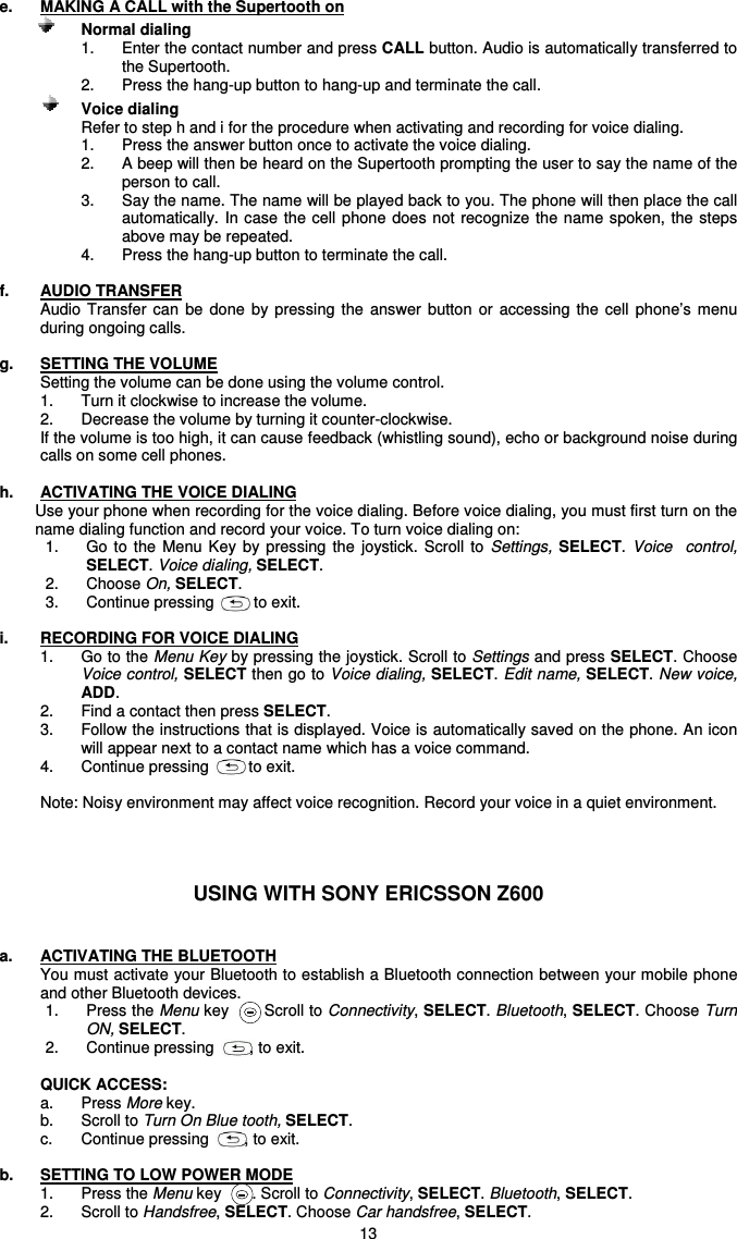   13 e.  MAKING A CALL with the Supertooth on            Normal dialing   1.  Enter the contact number and press CALL button. Audio is automatically transferred to the Supertooth. 2.  Press the hang-up button to hang-up and terminate the call.              Voice dialing Refer to step h and i for the procedure when activating and recording for voice dialing. 1.  Press the answer button once to activate the voice dialing. 2.  A beep will then be heard on the Supertooth prompting the user to say the name of the person to call. 3.  Say the name. The name will be played back to you. The phone will then place the call automatically.  In case the cell phone does not  recognize the  name spoken,  the steps above may be repeated. 4.  Press the hang-up button to terminate the call.  f.  AUDIO TRANSFER Audio  Transfer can  be  done  by  pressing the  answer  button  or  accessing  the  cell  phone’s  menu during ongoing calls.  g.  SETTING THE VOLUME Setting the volume can be done using the volume control. 1.  Turn it clockwise to increase the volume.  2.  Decrease the volume by turning it counter-clockwise.  If the volume is too high, it can cause feedback (whistling sound), echo or background noise during calls on some cell phones.  h.  ACTIVATING THE VOICE DIALING  Use your phone when recording for the voice dialing. Before voice dialing, you must first turn on the name dialing function and record your voice. To turn voice dialing on: 1.  Go  to  the  Menu  Key  by  pressing the  joystick.  Scroll  to  Settings, SELECT. Voice    control,  SELECT. Voice dialing, SELECT. 2.  Choose On, SELECT. 3.  Continue pressing         to exit.      i.  RECORDING FOR VOICE DIALING 1.  Go to the Menu Key by pressing the joystick. Scroll to Settings and press SELECT. Choose Voice control, SELECT then go to Voice dialing, SELECT. Edit name, SELECT. New voice, ADD. 2.  Find a contact then press SELECT. 3.  Follow the instructions that is displayed. Voice is automatically saved on the phone. An icon will appear next to a contact name which has a voice command. 4.  Continue pressing         to exit.  Note: Noisy environment may affect voice recognition. Record your voice in a quiet environment.    USING WITH SONY ERICSSON Z600   a.  ACTIVATING THE BLUETOOTH You must activate your Bluetooth to establish a Bluetooth connection between your mobile phone and other Bluetooth devices. 1.  Press the Menu key     . Scroll to Connectivity, SELECT. Bluetooth, SELECT. Choose Turn ON, SELECT.  2.  Continue pressing        , to exit.  QUICK ACCESS: a.  Press More key.   b.  Scroll to Turn On Blue tooth, SELECT. c.  Continue pressing        , to exit.  b.  SETTING TO LOW POWER MODE 1.  Press the Menu key       . Scroll to Connectivity, SELECT. Bluetooth, SELECT. 2.  Scroll to Handsfree, SELECT. Choose Car handsfree, SELECT. 