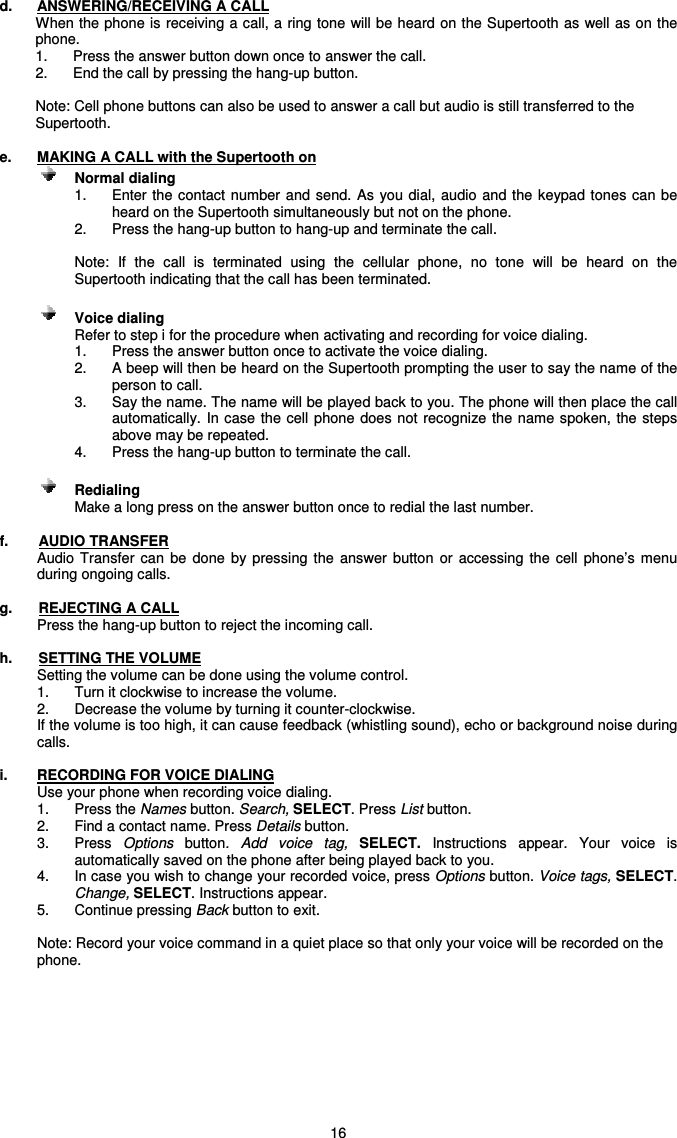   16 d.  ANSWERING/RECEIVING A CALL When the phone is receiving a call, a ring tone will be heard on the Supertooth as well as on the phone.  1.  Press the answer button down once to answer the call.  2.  End the call by pressing the hang-up button.  Note: Cell phone buttons can also be used to answer a call but audio is still transferred to the Supertooth.  e.  MAKING A CALL with the Supertooth on      Normal dialing   1.  Enter the contact number and send. As you  dial,  audio and the keypad tones can be heard on the Supertooth simultaneously but not on the phone. 2.  Press the hang-up button to hang-up and terminate the call.  Note:  If  the  call  is  terminated  using  the  cellular  phone,  no  tone  will  be  heard  on  the Supertooth indicating that the call has been terminated.      Voice dialing Refer to step i for the procedure when activating and recording for voice dialing. 1.  Press the answer button once to activate the voice dialing. 2.  A beep will then be heard on the Supertooth prompting the user to say the name of the person to call. 3.  Say the name. The name will be played back to you. The phone will then place the call automatically.  In case the cell phone does not  recognize the  name spoken,  the steps above may be repeated. 4.  Press the hang-up button to terminate the call.    Redialing     Make a long press on the answer button once to redial the last number.  f.  AUDIO TRANSFER Audio  Transfer can  be  done  by  pressing the  answer  button  or  accessing  the  cell  phone’s  menu during ongoing calls.  g.  REJECTING A CALL Press the hang-up button to reject the incoming call.  h.  SETTING THE VOLUME Setting the volume can be done using the volume control. 1.  Turn it clockwise to increase the volume. 2.  Decrease the volume by turning it counter-clockwise.   If the volume is too high, it can cause feedback (whistling sound), echo or background noise during calls.   i.  RECORDING FOR VOICE DIALING Use your phone when recording voice dialing.   1.  Press the Names button. Search, SELECT. Press List button.  2.  Find a contact name. Press Details button.  3.  Press  Options  button.  Add  voice  tag,  SELECT.  Instructions  appear.  Your  voice  is automatically saved on the phone after being played back to you. 4.  In case you wish to change your recorded voice, press Options button. Voice tags, SELECT. Change, SELECT. Instructions appear.   5.  Continue pressing Back button to exit.    Note: Record your voice command in a quiet place so that only your voice will be recorded on the phone.       