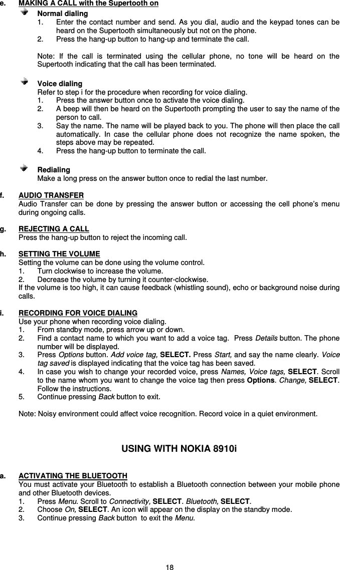   18 e.  MAKING A CALL with the Supertooth on      Normal dialing   1.  Enter the contact number and send. As you  dial,  audio and the keypad tones can be heard on the Supertooth simultaneously but not on the phone. 2.  Press the hang-up button to hang-up and terminate the call.  Note:  If  the  call  is  terminated  using  the  cellular  phone,  no  tone  will  be  heard  on  the Supertooth indicating that the call has been terminated.      Voice dialing  Refer to step i for the procedure when recording for voice dialing. 1.  Press the answer button once to activate the voice dialing. 2.  A beep will then be heard on the Supertooth prompting the user to say the name of the person to call. 3.  Say the name. The name will be played back to you. The phone will then place the call automatically.  In  case  the  cellular  phone  does  not  recognize  the  name  spoken,  the steps above may be repeated. 4.  Press the hang-up button to terminate the call.    Redialing Make a long press on the answer button once to redial the last number.  f.  AUDIO TRANSFER Audio  Transfer can  be  done  by  pressing the  answer  button  or  accessing  the  cell  phone’s  menu during ongoing calls.  g.  REJECTING A CALL Press the hang-up button to reject the incoming call.  h.  SETTING THE VOLUME Setting the volume can be done using the volume control. 1.  Turn clockwise to increase the volume. 2.  Decrease the volume by turning it counter-clockwise.   If the volume is too high, it can cause feedback (whistling sound), echo or background noise during calls.   i.  RECORDING FOR VOICE DIALING Use your phone when recording voice dialing.   1.  From standby mode, press arrow up or down.  2.  Find a contact name to which you want to add a voice tag.  Press Details button. The phone number will be displayed.  3.  Press Options button. Add voice tag, SELECT. Press Start, and say the name clearly. Voice tag saved is displayed indicating that the voice tag has been saved. 4.  In case you wish to change your recorded voice, press Names, Voice tags, SELECT. Scroll to the name whom you want to change the voice tag then press Options. Change, SELECT. Follow the instructions.   5.  Continue pressing Back button to exit.    Note: Noisy environment could affect voice recognition. Record voice in a quiet environment.    USING WITH NOKIA 8910i   a.  ACTIVATING THE BLUETOOTH You must activate your Bluetooth to establish a Bluetooth connection between your mobile phone and other Bluetooth devices.  1.  Press Menu. Scroll to Connectivity, SELECT. Bluetooth, SELECT.  2.  Choose On, SELECT. An icon will appear on the display on the standby mode. 3.  Continue pressing Back button  to exit the Menu.     