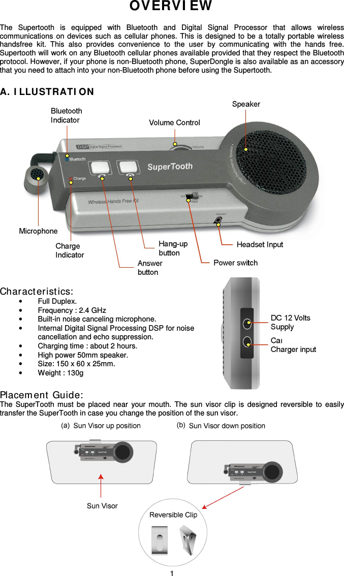   1OVERVI EW   The  Supertooth  is  equipped  with  Bluetooth  and  Digital  Signal  Processor  that  allows  wireless communications  on  devices  such  as  cellular  phones.  This  is  designed  to  be  a  totally  portable  wireless handsfree  kit.  This  also  provides  convenience  to  the  user  by  communicating  with  the  hands  free. Supertooth will work on any Bluetooth cellular phones available provided that they respect the Bluetooth protocol. However, if your phone is non-Bluetooth phone, SuperDongle is also available as an accessory that you need to attach into your non-Bluetooth phone before using the Supertooth.  A. I LLUSTRATI ON                                   Characteristics:  •  Full Duplex. •  Frequency : 2.4 GHz •  Built-in noise canceling microphone. •  Internal Digital Signal Processing DSP for noise  cancellation and echo suppression. •  Charging time : about 2 hours. •  High power 50mm speaker. •  Size: 150 x 60 x 25mm. •  Weight : 130g  Placem ent  Guide:  The  SuperTooth  must  be  placed  near  your  mouth.  The  sun  visor  clip  is  designed  reversible  to  easily transfer the SuperTooth in case you change the position of the sun visor.            