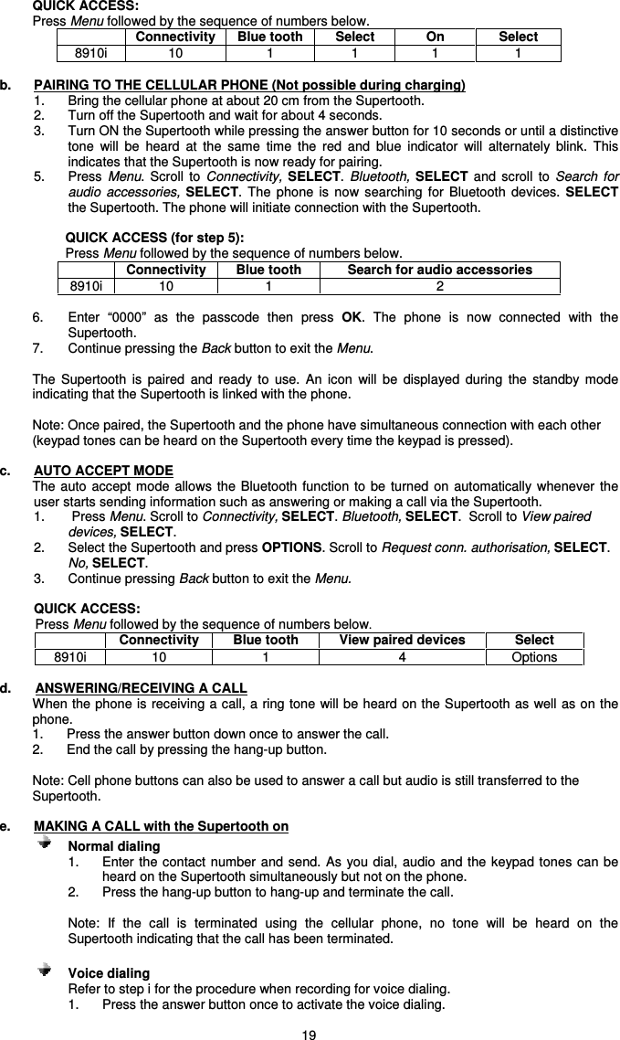   19 QUICK ACCESS: Press Menu followed by the sequence of numbers below.   Connectivity  Blue tooth  Select  On  Select 8910i  10  1  1  1  1  b.  PAIRING TO THE CELLULAR PHONE (Not possible during charging) 1.  Bring the cellular phone at about 20 cm from the Supertooth. 2.  Turn off the Supertooth and wait for about 4 seconds. 3.  Turn ON the Supertooth while pressing the answer button for 10 seconds or until a distinctive tone  will  be  heard  at  the  same  time  the  red  and  blue  indicator  will  alternately  blink.  This indicates that the Supertooth is now ready for pairing.    5.  Press  Menu.  Scroll  to  Connectivity, SELECT. Bluetooth,  SELECT  and  scroll  to  Search  for audio  accessories,  SELECT.  The  phone  is  now  searching  for  Bluetooth  devices.  SELECT the Supertooth. The phone will initiate connection with the Supertooth.   QUICK ACCESS (for step 5): Press Menu followed by the sequence of numbers below.  Connectivity  Blue tooth  Search for audio accessories 8910i  10  1  2  6.  Enter  “0000”  as  the  passcode  then  press  OK.  The  phone  is  now  connected  with  the Supertooth. 7.  Continue pressing the Back button to exit the Menu.  The  Supertooth  is  paired  and  ready  to  use.  An  icon  will  be  displayed  during  the  standby  mode indicating that the Supertooth is linked with the phone.   Note: Once paired, the Supertooth and the phone have simultaneous connection with each other (keypad tones can be heard on the Supertooth every time the keypad is pressed).  c.  AUTO ACCEPT MODE The auto  accept  mode  allows  the  Bluetooth function to be turned  on  automatically  whenever the user starts sending information such as answering or making a call via the Supertooth. 1.    Press Menu. Scroll to Connectivity, SELECT. Bluetooth, SELECT.  Scroll to View paired devices, SELECT.  2.  Select the Supertooth and press OPTIONS. Scroll to Request conn. authorisation, SELECT. No, SELECT.  3.   Continue pressing Back button to exit the Menu.  QUICK ACCESS:  Press Menu followed by the sequence of numbers below.  Connectivity  Blue tooth  View paired devices  Select 8910i  10  1  4  Options  d.  ANSWERING/RECEIVING A CALL When the phone is receiving a call, a ring tone will be heard on the Supertooth as well as on the phone.  1.  Press the answer button down once to answer the call.  2.  End the call by pressing the hang-up button.  Note: Cell phone buttons can also be used to answer a call but audio is still transferred to the Supertooth.  e.  MAKING A CALL with the Supertooth on      Normal dialing   1.  Enter the contact number and send. As you  dial,  audio and the keypad tones can be heard on the Supertooth simultaneously but not on the phone. 2.  Press the hang-up button to hang-up and terminate the call.  Note:  If  the  call  is  terminated  using  the  cellular  phone,  no  tone  will  be  heard  on  the Supertooth indicating that the call has been terminated.     Voice dialing  Refer to step i for the procedure when recording for voice dialing. 1.  Press the answer button once to activate the voice dialing. 