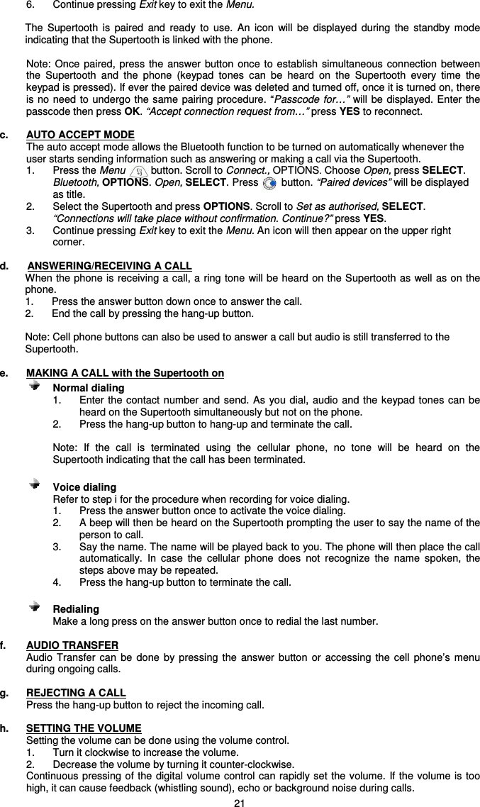   21 6.  Continue pressing Exit key to exit the Menu.  The  Supertooth  is  paired  and  ready  to  use.  An  icon  will  be  displayed  during  the  standby  mode indicating that the Supertooth is linked with the phone.   Note:  Once  paired,  press  the  answer  button  once  to  establish  simultaneous connection  between the  Supertooth  and  the  phone  (keypad  tones  can  be  heard  on  the  Supertooth  every  time  the keypad is pressed). If ever the paired device was deleted and turned off, once it is turned on, there is no need to  undergo  the same pairing procedure. “Passcode for…” will  be displayed. Enter the passcode then press OK. “Accept connection request from…” press YES to reconnect.  c.  AUTO ACCEPT MODE The auto accept mode allows the Bluetooth function to be turned on automatically whenever the user starts sending information such as answering or making a call via the Supertooth. 1.   Press the Menu         button. Scroll to Connect., OPTIONS. Choose Open, press SELECT. Bluetooth, OPTIONS. Open, SELECT. Press        button. “Paired devices” will be displayed as title. 2.  Select the Supertooth and press OPTIONS. Scroll to Set as authorised, SELECT. “Connections will take place without confirmation. Continue?” press YES.  3.   Continue pressing Exit key to exit the Menu. An icon will then appear on the upper right corner.  d.  ANSWERING/RECEIVING A CALL When the phone is receiving a call, a ring tone will be heard on the Supertooth as well as on the phone.  1.  Press the answer button down once to answer the call.  2.  End the call by pressing the hang-up button.  Note: Cell phone buttons can also be used to answer a call but audio is still transferred to the Supertooth.  e.  MAKING A CALL with the Supertooth on      Normal dialing   1.  Enter the contact number and send. As you  dial,  audio and the keypad tones can be heard on the Supertooth simultaneously but not on the phone. 2.  Press the hang-up button to hang-up and terminate the call.  Note:  If  the  call  is  terminated  using  the  cellular  phone,  no  tone  will  be  heard  on  the Supertooth indicating that the call has been terminated.      Voice dialing  Refer to step i for the procedure when recording for voice dialing. 1.  Press the answer button once to activate the voice dialing. 2.  A beep will then be heard on the Supertooth prompting the user to say the name of the person to call. 3.  Say the name. The name will be played back to you. The phone will then place the call automatically.  In  case  the  cellular  phone  does  not  recognize  the  name  spoken,  the steps above may be repeated. 4.  Press the hang-up button to terminate the call.      Redialing     Make a long press on the answer button once to redial the last number.  f.  AUDIO TRANSFER Audio  Transfer can  be  done  by  pressing the  answer  button  or  accessing  the  cell  phone’s  menu during ongoing calls.  g.  REJECTING A CALL Press the hang-up button to reject the incoming call.   h.  SETTING THE VOLUME Setting the volume can be done using the volume control. 1.  Turn it clockwise to increase the volume. 2.  Decrease the volume by turning it counter-clockwise.   Continuous pressing of the  digital volume control can rapidly set  the volume. If the volume is  too high, it can cause feedback (whistling sound), echo or background noise during calls.  