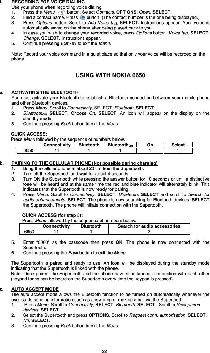   22 i.  RECORDING FOR VOICE DIALING Use your phone when recording voice dialing.   1.  Press the Menu          button. Select Contacts, OPTIONS. Open, SELECT.  2.  Find a contact name. Press       button. (The contact number is the one being displayed.)  3.  Press Options  button.  Scroll  to  Add  Voice  tag,  SELECT.  Instructions appear. Your voice is automatically saved on the phone after being played back to you. 4.  In case you wish to change your recorded voice, press Options button. Voice tag, SELECT. Change, SELECT. Instructions appear.   5.  Continue pressing Exit key to exit the Menu.    Note: Record your voice command in a quiet place so that only your voice will be recorded on the phone.   USING WITH NOKIA 6650   a.  ACTIVATING THE BLUETOOTH You must activate your Bluetooth to establish a Bluetooth connection between your mobile phone and other Bluetooth devices.  1.  Press Menu. Scroll to Connectivity, SELECT. Bluetooth, SELECT.  2.  BluetoothOff,  SELECT.  Choose  On,  SELECT.  An  icon  will  appear  on  the  display  on  the standby mode. 3.  Continue pressing Back button to exit the Menu.  QUICK ACCESS: Press Menu followed by the sequence of numbers below.  b.  PAIRING TO THE CELLULAR PHONE (Not possible during charging) 1.  Bring the cellular phone at about 20 cm from the Supertooth. 2.  Turn off the Supertooth and wait for about 4 seconds. 3.  Turn ON the Supertooth while pressing the answer button for 10 seconds or until a distinctive tone will be heard and at the same time the red and blue indicator will alternately blink. This indicates that the Supertooth is now ready for pairing.  4.  Press  Menu.  Scroll  to  Connectivity, SELECT. Bluetooth,  SELECT  and  scroll  to  Search  for audio enhancements, SELECT. The phone is now searching for Bluetooth devices. SELECT the Supertooth. The phone will initiate connection with the Supertooth.   QUICK ACCESS (for step 5): Press Menu followed by the sequence of numbers below.  Connectivity  Bluetooth  Search for audio accessories 6650  11  1  2  5.  Enter  “0000”  as  the  passcode  then  press  OK.  The  phone  is  now  connected  with  the Supertooth. 6.  Continue pressing the Back button to exit the Menu.  The  Supertooth  is  paired  and  ready  to  use.  An  icon  will  be  displayed  during  the  standby  mode indicating that the Supertooth is linked with the phone.  Note: Once paired, the Supertooth and the  phone  have simultaneous connection  with  each other (keypad tones can be heard on the Supertooth every time the keypad is pressed).  c.  AUTO ACCEPT MODE The auto  accept  mode  allows  the  Bluetooth function to be turned  on  automatically  whenever the user starts sending information such as answering or making a call via the Supertooth. 1.    Press Menu. Scroll to Connectivity, SELECT. Bluetooth, SELECT.  Scroll to View paired devices, SELECT.  2.  Select the Supertooth and press OPTIONS. Scroll to Request conn. authorisation, SELECT. No, SELECT.  3.   Continue pressing Back button to exit the Menu.      Connectivity  Bluetooth  BluetoothOff  On  Select 6650  11  1  1  1  1 