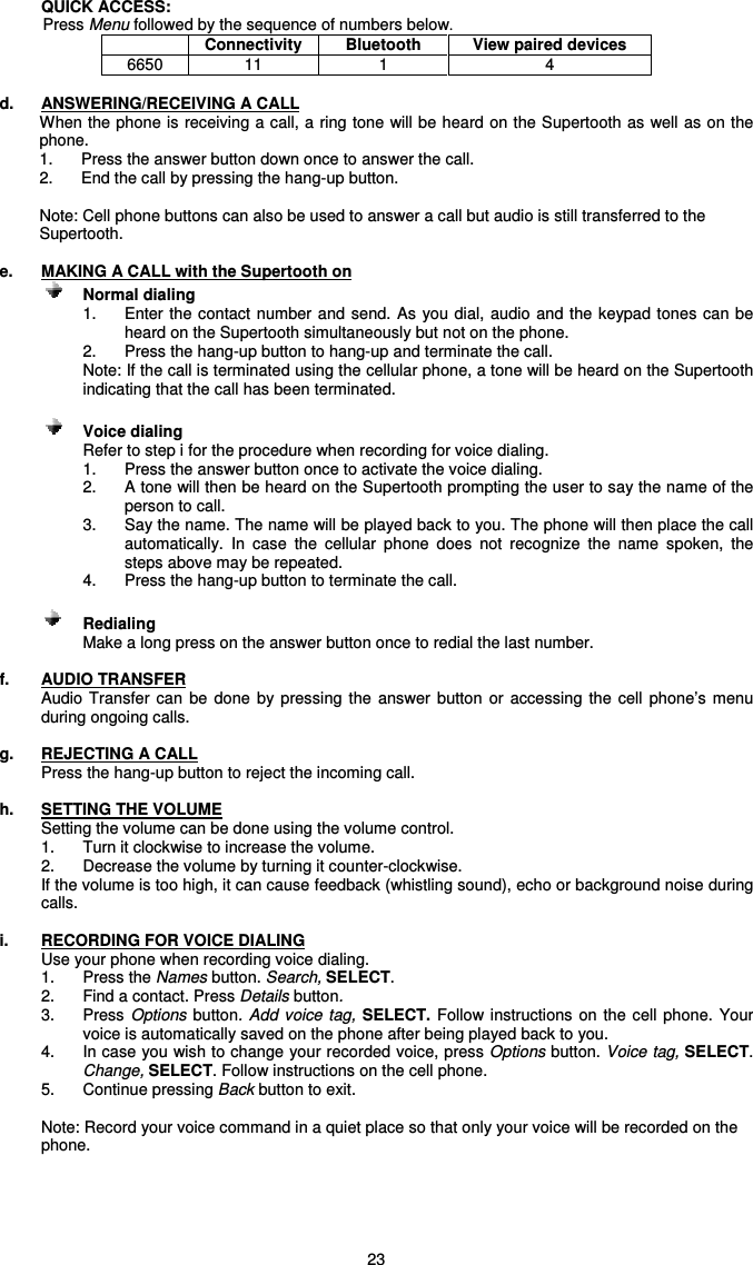   23 QUICK ACCESS:  Press Menu followed by the sequence of numbers below.  Connectivity  Bluetooth  View paired devices 6650  11  1  4  d.  ANSWERING/RECEIVING A CALL When the phone is receiving a call, a ring tone will be heard on the Supertooth as well as on the phone.  1.  Press the answer button down once to answer the call.  2.  End the call by pressing the hang-up button.  Note: Cell phone buttons can also be used to answer a call but audio is still transferred to the Supertooth.  e.  MAKING A CALL with the Supertooth on      Normal dialing   1.  Enter the contact number and send. As you  dial,  audio and the keypad tones can be heard on the Supertooth simultaneously but not on the phone. 2.  Press the hang-up button to hang-up and terminate the call. Note: If the call is terminated using the cellular phone, a tone will be heard on the Supertooth indicating that the call has been terminated.      Voice dialing  Refer to step i for the procedure when recording for voice dialing. 1.  Press the answer button once to activate the voice dialing. 2.  A tone will then be heard on the Supertooth prompting the user to say the name of the person to call. 3.  Say the name. The name will be played back to you. The phone will then place the call automatically.  In  case  the  cellular  phone  does  not  recognize  the  name  spoken,  the steps above may be repeated. 4.  Press the hang-up button to terminate the call.    Redialing Make a long press on the answer button once to redial the last number.  f.  AUDIO TRANSFER Audio  Transfer can  be  done  by  pressing the  answer  button  or  accessing  the  cell  phone’s  menu during ongoing calls.  g.  REJECTING A CALL Press the hang-up button to reject the incoming call.  h.  SETTING THE VOLUME Setting the volume can be done using the volume control. 1.  Turn it clockwise to increase the volume. 2.  Decrease the volume by turning it counter-clockwise.   If the volume is too high, it can cause feedback (whistling sound), echo or background noise during calls.   i.  RECORDING FOR VOICE DIALING Use your phone when recording voice dialing.   1.  Press the Names button. Search, SELECT.  2.  Find a contact. Press Details button.  3.  Press  Options  button.  Add  voice  tag, SELECT.  Follow  instructions  on  the cell phone.  Your voice is automatically saved on the phone after being played back to you. 4.  In case you wish to change your recorded voice, press Options button. Voice tag, SELECT. Change, SELECT. Follow instructions on the cell phone.   5.  Continue pressing Back button to exit.    Note: Record your voice command in a quiet place so that only your voice will be recorded on the phone.     