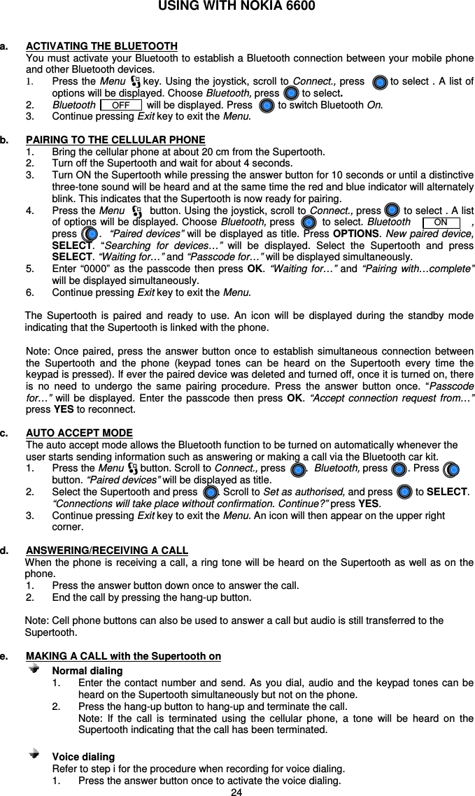   24 USING WITH NOKIA 6600   a.  ACTIVATING THE BLUETOOTH You must activate your Bluetooth to establish a Bluetooth connection between your mobile phone and other Bluetooth devices.  1.  Press the Menu     key. Using the joystick, scroll to Connect., press       to select . A list of options will be displayed. Choose Bluetooth, press        to select.  2.  Bluetooth      OFF       will be displayed. Press         to switch Bluetooth On. 3.  Continue pressing Exit key to exit the Menu.  b.  PAIRING TO THE CELLULAR PHONE 1.  Bring the cellular phone at about 20 cm from the Supertooth. 2.  Turn off the Supertooth and wait for about 4 seconds. 3.  Turn ON the Supertooth while pressing the answer button for 10 seconds or until a distinctive three-tone sound will be heard and at the same time the red and blue indicator will alternately blink. This indicates that the Supertooth is now ready for pairing.   4.  Press the Menu        button. Using the joystick, scroll to Connect., press       to select . A list of options will be displayed. Choose Bluetooth, press        to select. Bluetooth       ON       , press      .  “Paired devices”  will be displayed as title. Press OPTIONS. New paired device, SELECT.  “Searching  for  devices…”  will  be  displayed.  Select  the  Supertooth  and  press SELECT. “Waiting for…” and “Passcode for…” will be displayed simultaneously. 5.  Enter  “0000” as the passcode then press OK. “Waiting for…” and  “Pairing  with…complete” will be displayed simultaneously.  6.  Continue pressing Exit key to exit the Menu.  The  Supertooth  is  paired  and  ready  to  use.  An  icon  will  be  displayed  during  the  standby  mode indicating that the Supertooth is linked with the phone.   Note:  Once  paired,  press  the  answer  button  once  to  establish  simultaneous connection  between the  Supertooth  and  the  phone  (keypad  tones  can  be  heard  on  the  Supertooth  every  time  the keypad is pressed). If ever the paired device was deleted and turned off, once it is turned on, there is  no  need  to  undergo  the  same  pairing  procedure.  Press  the  answer  button  once.  “Passcode for…”  will  be  displayed.  Enter  the  passcode then  press  OK.  “Accept  connection request  from…” press YES to reconnect.  c.  AUTO ACCEPT MODE The auto accept mode allows the Bluetooth function to be turned on automatically whenever the user starts sending information such as answering or making a call via the Bluetooth car kit. 1.   Press the Menu      button. Scroll to Connect., press       .  Bluetooth, press       . Press       button. “Paired devices” will be displayed as title. 2.  Select the Supertooth and press       . Scroll to Set as authorised, and press        to SELECT. “Connections will take place without confirmation. Continue?” press YES.  3.   Continue pressing Exit key to exit the Menu. An icon will then appear on the upper right corner.  d.  ANSWERING/RECEIVING A CALL When the phone is receiving a call, a ring tone will be heard on the Supertooth as well as on the phone.  1.  Press the answer button down once to answer the call.  2.  End the call by pressing the hang-up button.  Note: Cell phone buttons can also be used to answer a call but audio is still transferred to the Supertooth.  e.  MAKING A CALL with the Supertooth on      Normal dialing   1.  Enter the contact number and send. As you  dial,  audio and the keypad tones can be heard on the Supertooth simultaneously but not on the phone. 2.  Press the hang-up button to hang-up and terminate the call. Note:  If  the  call  is  terminated  using  the  cellular  phone,  a  tone  will  be  heard  on  the Supertooth indicating that the call has been terminated.     Voice dialing  Refer to step i for the procedure when recording for voice dialing. 1.  Press the answer button once to activate the voice dialing. 