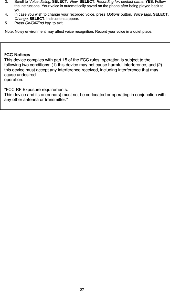   27 3.  Scroll to Voice dialing, SELECT.  New, SELECT. Recording for: contact name, YES. Follow the instructions. Your voice is automatically saved on the phone after being played back to you. 4.  In case you wish to change your recorded voice, press Options button. Voice tags, SELECT. Change, SELECT. Instructions appear.   5.  Press On/Off/End key  to exit  Note: Noisy environment may affect voice recognition. Record your voice in a quiet place.      FCC Notices This device complies with part 15 of the FCC rules. operation is subject to the following two conditions: (1) this device may not cause harmful interference, and (2) this device must accept any interference received, including interference that may cause undesired operation.  &quot;FCC RF Exposure requirements: This device and its antenna(s) must not be co-located or operating in conjunction with any other antenna or transmitter.”  