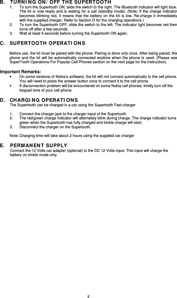   2B.  TURNI N G ON / OFF THE SUPERTOOTH  1.  To turn the Supertooth ON, slide the switch to the right. The Bluetooth indicator will light blue. The kit is  now ready and is  waiting for a  call (standby mode). (Note: If the charge indicator becomes  blinking  red, it means  that  the  battery  on  the  kit  is  low.  Re-charge  it  immediately with the supplied charger. Refer to Section D for the charging operations.) 2.  To turn the Supertooth OFF, slide the switch to the left. The indicator light becomes red then turns off after a few seconds. 3.  Wait at least 4 seconds before turning the Supertooth ON again.  C.  SUPERTOOTH OPERATI ON S  Before use, the kit must be paired with the phone. Pairing is done only once. After being paired, the phone  and  the  kit  will be automatically  connected  anytime  when  the  phone  is  used.  (Please see SuperTooth Operations For Popular Cell Phones section on the next page for the instruction).  Important Remarks: •  On some versions of Nokia’s software, the kit will not connect automatically to the cell phone. You will need to press the answer button once to connect it to the cell phone. •  If disconnection problem will be encountered on some Nokia cell phones, kindly turn off the keypad tone of your cell phone.  D.  CHARGI N G OPERATI ON S The Supertooth can be charged in a car using the Supertooth Fast charger   1.  Connect the charger jack to the charger input of the Supertooth. 2.  The red/green charge indicator will alternately blink during charge. The charge indicator turns green when the Supertooth has fully charged and trickle charge will start.   3.  Disconnect the charger on the Supertooth.  Note: Charging time will take about 2 hours using the supplied car charger   E.  PERMAN EN T SUPPLY  Connect the 12 Volts car adapter (optional) to the DC 12 Volts input. This input will charge the    battery on trickle mode only.                   