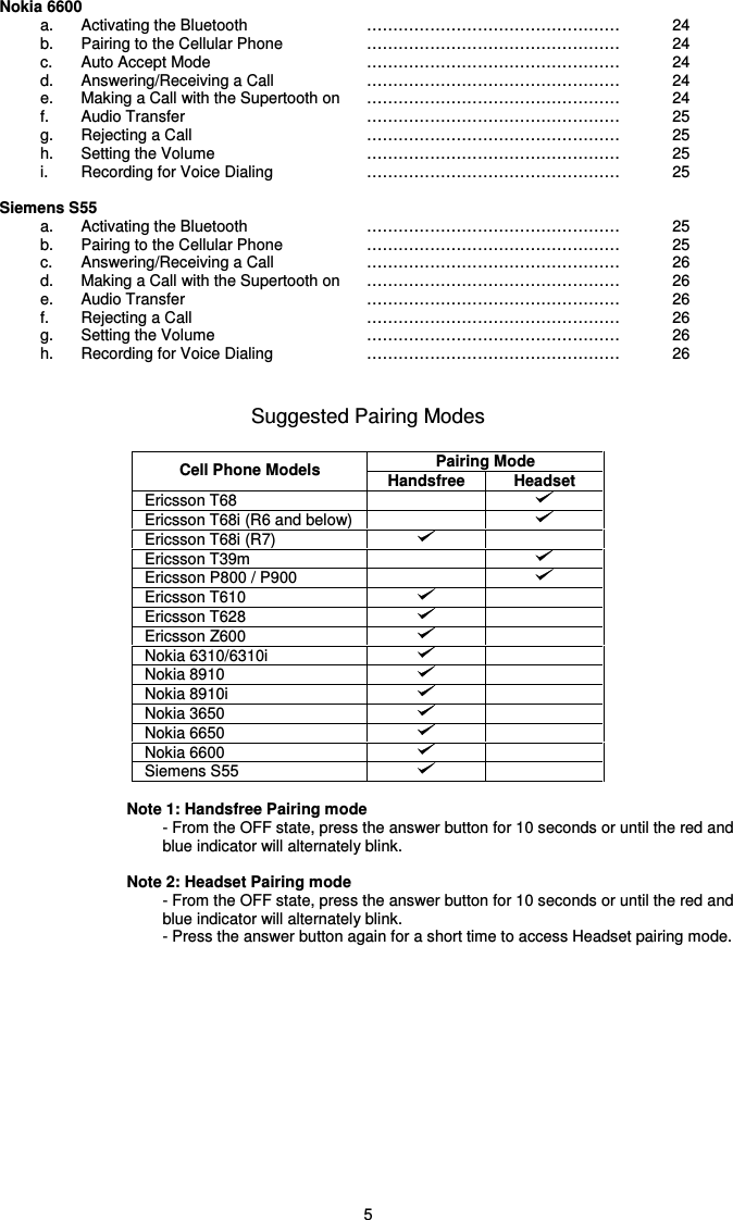   5 Nokia 6600 a.  Activating the Bluetooth  …………………………………………  24 b.  Pairing to the Cellular Phone  … … … … … … … … … … … … … … … …   24 c.  Auto Accept Mode  … … … … … … … … … … … … … … … …   24 d.  Answering/Receiving a Call  … … … … … … … … … … … … … … … …   24 e.  Making a Call with the Supertooth on  … … … … … … … … … … … … … … … …   24 f.  Audio Transfer  … … … … … … … … … … … … … … … …   25 g.  Rejecting a Call  … … … … … … … … … … … … … … … …   25 h.  Setting the Volume  … … … … … … … … … … … … … … … …   25 i.  Recording for Voice Dialing  … … … … … … … … … … … … … … … …   25  Siemens S55  a.  Activating the Bluetooth  … … … … … … … … … … … … … … … …   25 b.  Pairing to the Cellular Phone  … … … … … … … … … … … … … … … …   25 c.  Answering/Receiving a Call  … … … … … … … … … … … … … … … …   26 d.  Making a Call with the Supertooth on  … … … … … … … … … … … … … … … …   26 e.  Audio Transfer  … … … … … … … … … … … … … … … …   26 f.  Rejecting a Call  … … … … … … … … … … … … … … … …   26 g.  Setting the Volume  … … … … … … … … … … … … … … … …   26 h.  Recording for Voice Dialing  … … … … … … … … … … … … … … … …   26   Suggested Pairing Modes  Pairing Mode Cell Phone Models  Handsfree  Headset Ericsson T68     Ericsson T68i (R6 and below)     Ericsson T68i (R7)    Ericsson T39m     Ericsson P800 / P900     Ericsson T610    Ericsson T628    Ericsson Z600    Nokia 6310/6310i    Nokia 8910    Nokia 8910i    Nokia 3650    Nokia 6650    Nokia 6600    Siemens S55      Note 1: Handsfree Pairing mode - From the OFF state, press the answer button for 10 seconds or until the red and blue indicator will alternately blink.   Note 2: Headset Pairing mode - From the OFF state, press the answer button for 10 seconds or until the red and blue indicator will alternately blink. - Press the answer button again for a short time to access Headset pairing mode.                  