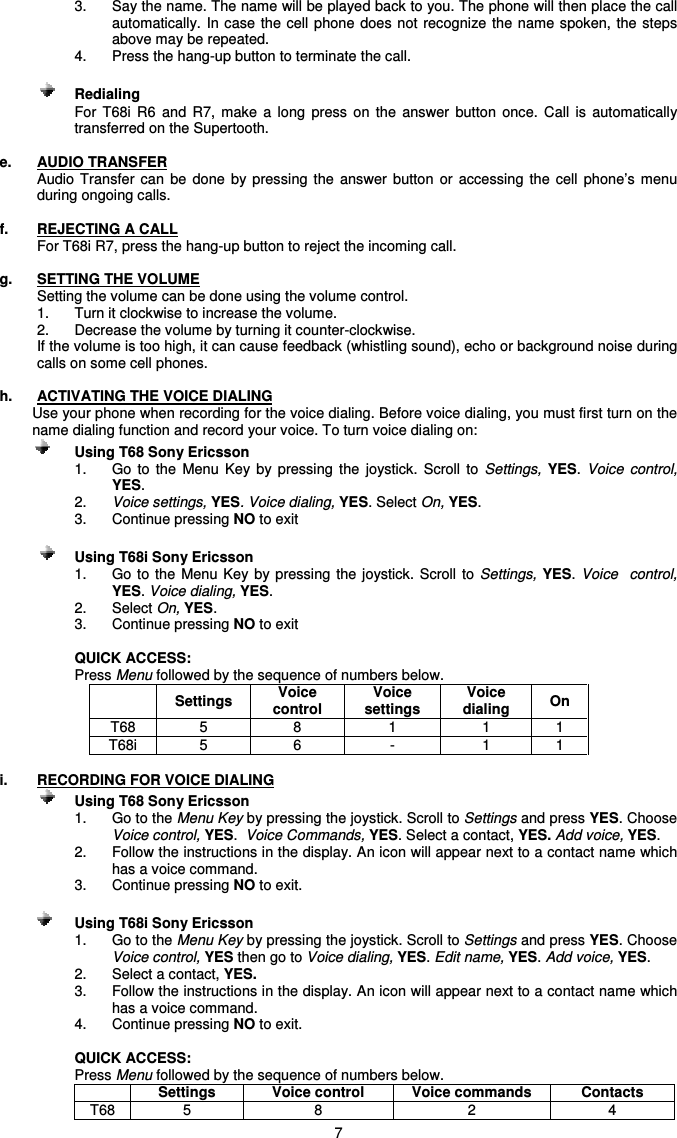   73.  Say the name. The name will be played back to you. The phone will then place the call automatically.  In case the cell phone does not  recognize the  name spoken,  the steps above may be repeated. 4.  Press the hang-up button to terminate the call.    Redialing For  T68i  R6  and  R7,  make  a  long  press  on  the  answer  button  once.  Call  is  automatically transferred on the Supertooth.  e.  AUDIO TRANSFER Audio  Transfer can  be  done  by  pressing the  answer  button  or  accessing  the  cell  phone’s  menu during ongoing calls.  f.  REJECTING A CALL   For T68i R7, press the hang-up button to reject the incoming call.  g.  SETTING THE VOLUME Setting the volume can be done using the volume control. 1.  Turn it clockwise to increase the volume.  2.  Decrease the volume by turning it counter-clockwise.  If the volume is too high, it can cause feedback (whistling sound), echo or background noise during calls on some cell phones.  h.  ACTIVATING THE VOICE DIALING  Use your phone when recording for the voice dialing. Before voice dialing, you must first turn on the name dialing function and record your voice. To turn voice dialing on:   Using T68 Sony Ericsson  1.  Go  to  the  Menu  Key  by  pressing  the  joystick.  Scroll  to  Settings, YES. Voice  control,  YES.  2.  Voice settings, YES. Voice dialing, YES. Select On, YES. 3.  Continue pressing NO to exit      Using T68i Sony Ericsson 1.  Go to the  Menu Key  by pressing  the joystick.  Scroll  to  Settings, YES. Voice    control,  YES. Voice dialing, YES. 2.  Select On, YES. 3.  Continue pressing NO to exit      QUICK ACCESS:  Press Menu followed by the sequence of numbers below.   Settings  Voice control Voice settings Voice dialing  On T68  5  8  1  1  1 T68i  5  6  -  1  1  i.  RECORDING FOR VOICE DIALING   Using T68 Sony Ericsson 1.  Go to the Menu Key by pressing the joystick. Scroll to Settings and press YES. Choose Voice control, YES.  Voice Commands, YES. Select a contact, YES. Add voice, YES. 2.  Follow the instructions in the display. An icon will appear next to a contact name which has a voice command. 3.  Continue pressing NO to exit.    Using T68i Sony Ericsson 1.  Go to the Menu Key by pressing the joystick. Scroll to Settings and press YES. Choose Voice control, YES then go to Voice dialing, YES. Edit name, YES. Add voice, YES. 2.  Select a contact, YES. 3.  Follow the instructions in the display. An icon will appear next to a contact name which has a voice command. 4.  Continue pressing NO to exit.  QUICK ACCESS: Press Menu followed by the sequence of numbers below.  Settings  Voice control  Voice commands  Contacts T68  5  8  2  4 