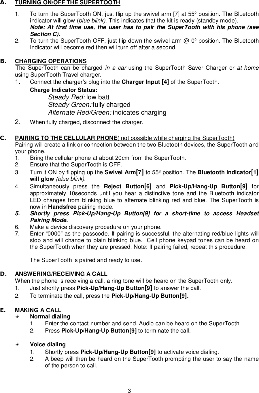   3 A. TURNING ON/OFF THE SUPERTOOTH  1. To turn the SuperTooth ON, just flip up the swivel arm [7] at 55º position. The Bluetooth indicator will glow (blue blink). This indicates that the kit is ready (standby mode).  Note: At first time use, the user has to pair the SuperTooth with his phone (see Section C).  2. To turn the SuperTooth OFF, just flip down the swivel arm @ 0º position. The Bluetooth Indicator will become red then will turn off after a second.  B. CHARGING OPERATIONS  The SuperTooth can be charged in a car using the SuperTooth Saver Charger or at home using SuperTooth Travel charger.  1.  Connect the charger’s plug into the Charger Input [4] of the SuperTooth.       Charge Indicator Status:        Steady Red: low batt        Steady Green: fully charged        Alternate Red/Green: indicates charging  2.  When fully charged, disconnect the charger.  C. PAIRING TO THE CELLULAR PHONE( not possible while charging the SuperTooth) Pairing will create a link or connection between the two Bluetooth devices, the SuperTooth and your phone.  1. Bring the cellular phone at about 20cm from the SuperTooth. 2. Ensure that the SuperTooth is OFF. 3. Turn it ON by flipping up the Swivel Arm[7] to 55º position. The Bluetooth Indicator[1] will glow (blue blink). 4. Simultaneously press the  Reject Button[6] and  Pick-Up/Hang-Up Button[9] for approximately 10seconds until you hear a distinctive tone and the Bluetooth indicator LED changes from blinking blue to alternate blinking red and blue. The SuperTooth is now in Handsfree pairing mode. 5. Shortly press Pick-Up/Hang-Up Button[9] for a short-time to access Headset Pairing Mode. 6. Make a device discovery procedure on your phone. 7. Enter “0000” as the passcode. If pairing is successful, the alternating red/blue lights will stop and will change to plain blinking blue.  Cell phone keypad tones can be heard on the SuperTooth when they are pressed. Note: If pairing failed, repeat this procedure.  The SuperTooth is paired and ready to use.   D. ANSWERING/RECEIVING A CALL  When the phone is receiving a call, a ring tone will be heard on the SuperTooth only. 1. Just shortly press Pick-Up/Hang-Up Button[9] to answer the call. 2. To terminate the call, press the Pick-Up/Hang-Up Button[9].  E. MAKING A CALL  Normal dialing 1. Enter the contact number and send. Audio can be heard on the SuperTooth. 2. Press Pick-Up/Hang-Up Button[9] to terminate the call.   Voice dialing 1. Shortly press Pick-Up/Hang-Up Button[9] to activate voice dialing.  2. A beep will then be heard on the SuperTooth prompting the user to say the name of the person to call.   