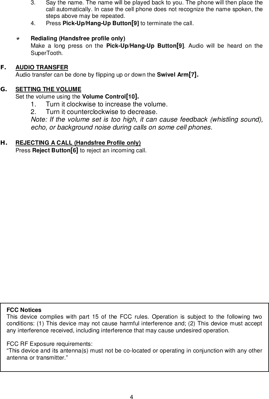   4 FCC Notices This device complies with part 15 of the FCC rules. Operation is subject to the following two conditions: (1) This device may not cause harmful interference and; (2) This device must accept any interference received, including interference that may cause undesired operation.  FCC RF Exposure requirements: “This device and its antenna(s) must not be co-located or operating in conjunction with any other antenna or transmitter.”  3. Say the name. The name will be played back to you. The phone will then place the call automatically. In case the cell phone does not recognize the name spoken, the steps above may be repeated. 4. Press Pick-Up/Hang-Up Button[9] to terminate the call.   Redialing (Handsfree profile only) Make a long press on the  Pick-Up/Hang-Up Button[9]. Audio will be heard on the SuperTooth.  F. AUDIO TRANSFER  Audio transfer can be done by flipping up or down the Swivel Arm[7].  G. SETTING THE VOLUME Set the volume using the Volume Control[10]. 1. Turn it clockwise to increase the volume. 2. Turn it counterclockwise to decrease. Note: If the volume set is too high, it can cause feedback (whistling sound), echo, or background noise during calls on some cell phones.  H. REJECTING A CALL (Handsfree Profile only)   Press Reject Button[6] to reject an incoming call.         