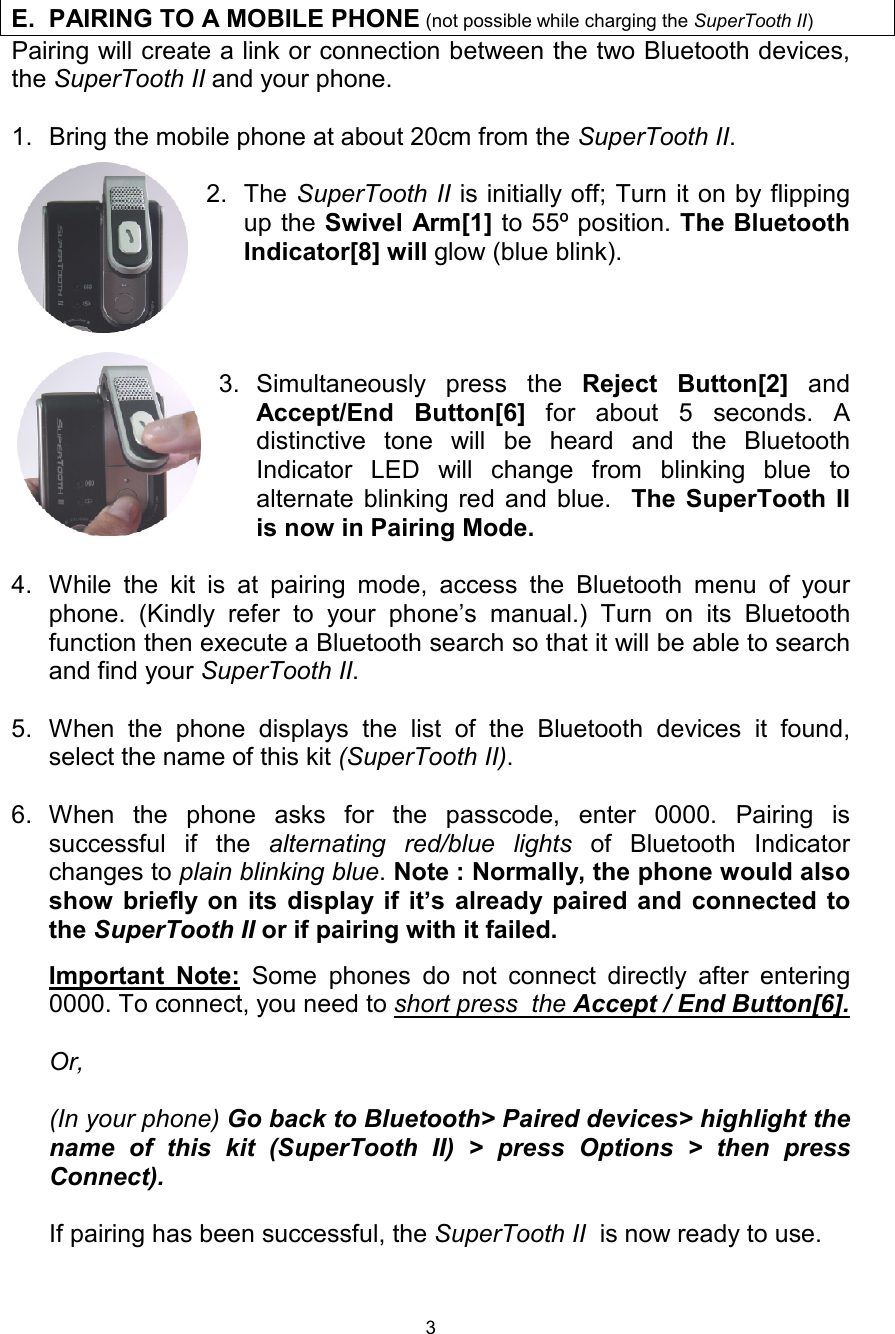  3 Pairing will create a link or connection between the two Bluetooth devices, the SuperTooth II and your phone.   1. Bring the mobile phone at about 20cm from the SuperTooth II.  2. The SuperTooth II is initially off; Turn it on by flipping up the Swivel Arm[1] to 55º position. The Bluetooth Indicator[8] will glow (blue blink).         3. Simultaneously press the  Reject Button[2]  and Accept/End Button[6]  for about 5 seconds. A distinctive tone will be heard and the Bluetooth Indicator LED will change from blinking blue to alternate blinking red and blue.  The SuperTooth II is now in Pairing Mode.   4. While the kit is at pairing mode, access the Bluetooth menu of your phone. (Kindly refer to your phone’s manual.) Turn on its Bluetooth function then execute a Bluetooth search so that it will be able to search and find your SuperTooth II.   5. When the phone displays the list of the Bluetooth devices it found, select the name of this kit (SuperTooth II).   6. When the phone asks for the passcode, enter 0000. Pairing is successful if the  alternating red/blue lights of Bluetooth Indicator  changes to plain blinking blue. Note : Normally, the phone would also show briefly on its display if it’s already paired and connected to the SuperTooth II or if pairing with it failed.   Important Note: Some phones do not connect directly after entering 0000. To connect, you need to short press  the Accept / End Button[6].  Or,  (In your phone) Go back to Bluetooth&gt; Paired devices&gt; highlight the name of this kit (SuperTooth II) &gt; press Options &gt; then press Connect).   If pairing has been successful, the SuperTooth II  is now ready to use.     E. PAIRING TO A MOBILE PHONE (not possible while charging the SuperTooth II)  