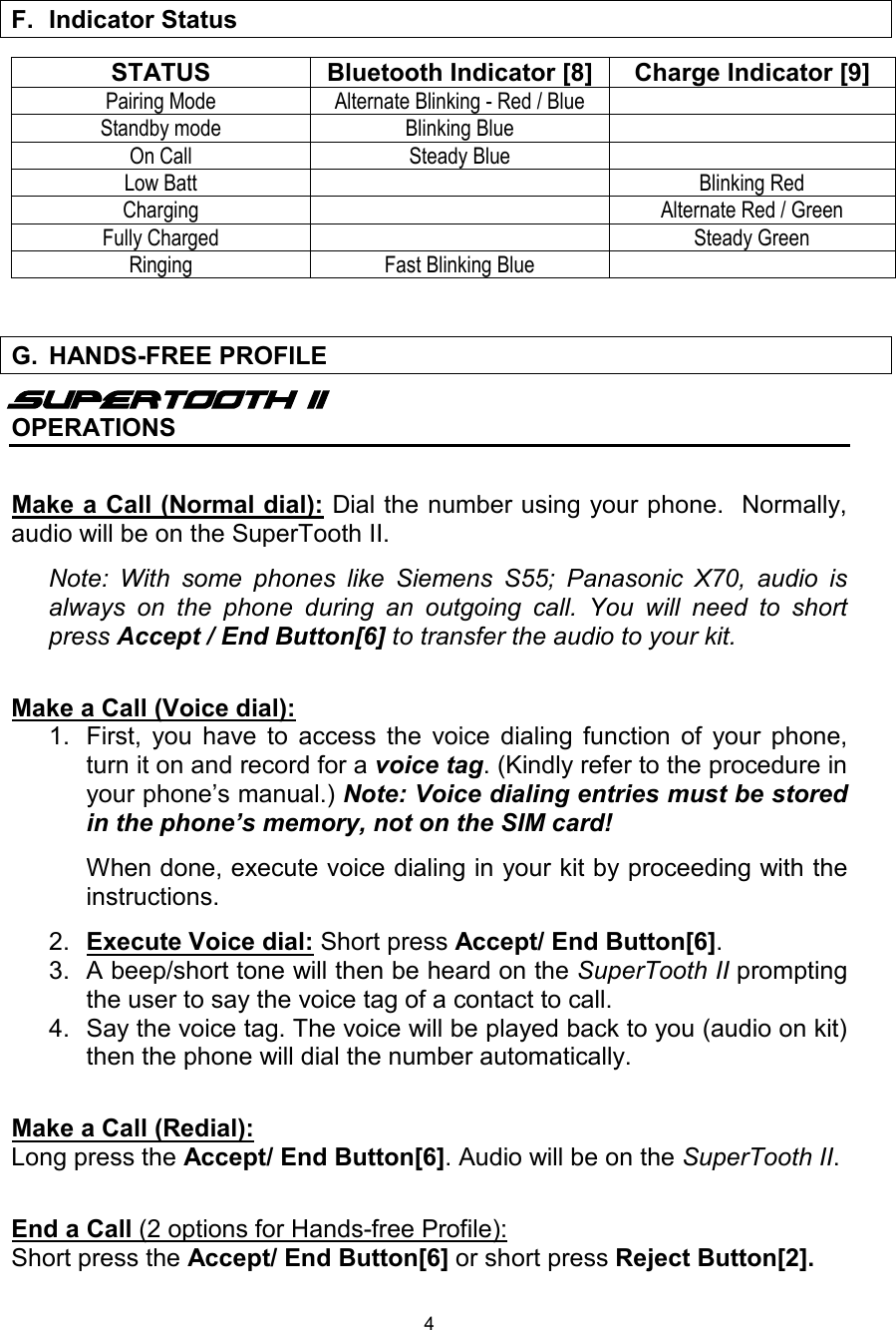  4  STATUS Bluetooth Indicator [8] Charge Indicator [9] Pairing Mode Alternate Blinking - Red / Blue  Standby mode Blinking Blue  On Call Steady Blue  Low Batt  Blinking Red Charging  Alternate Red / Green Fully Charged  Steady Green Ringing Fast Blinking Blue       Supertooth II OPERATIONS  Make a Call (Normal dial): Dial the number using your phone.  Normally, audio will be on the SuperTooth II.  Note: With some phones like Siemens S55; Panasonic X70, audio is always on the phone during an outgoing call. You will need to short press Accept / End Button[6] to transfer the audio to your kit.   Make a Call (Voice dial): 1. First, you have to access the voice dialing function of your phone, turn it on and record for a voice tag. (Kindly refer to the procedure in your phone’s manual.) Note: Voice dialing entries must be stored in the phone’s memory, not on the SIM card!     When done, execute voice dialing in your kit by proceeding with the instructions.  2.  Execute Voice dial: Short press Accept/ End Button[6].  3. A beep/short tone will then be heard on the SuperTooth II prompting the user to say the voice tag of a contact to call. 4. Say the voice tag. The voice will be played back to you (audio on kit) then the phone will dial the number automatically.  Make a Call (Redial):  Long press the Accept/ End Button[6]. Audio will be on the SuperTooth II.  End a Call (2 options for Hands-free Profile):  Short press the Accept/ End Button[6] or short press Reject Button[2].   F. Indicator Status   G. HANDS-FREE PROFILE  