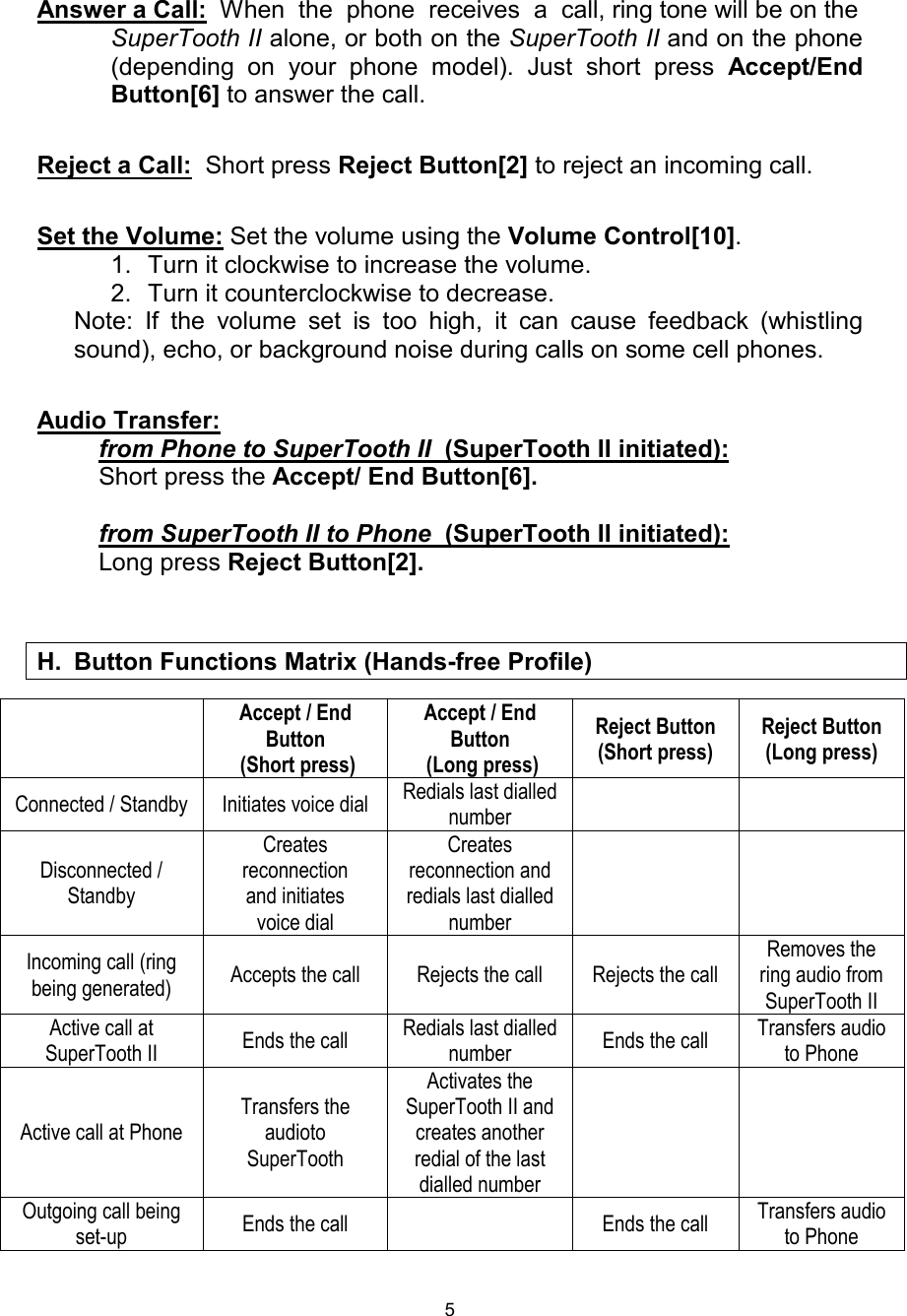  5 Answer a Call:  When  the  phone  receives  a  call, ring tone will be on the SuperTooth II alone, or both on the SuperTooth II and on the phone (depending on your phone model). Just short press  Accept/End Button[6] to answer the call.  Reject a Call:  Short press Reject Button[2] to reject an incoming call.  Set the Volume: Set the volume using the Volume Control[10]. 1. Turn it clockwise to increase the volume. 2. Turn it counterclockwise to decrease. Note: If the volume set is too high, it can cause feedback (whistling sound), echo, or background noise during calls on some cell phones.  Audio Transfer:          from Phone to SuperTooth II  (SuperTooth II initiated):           Short press the Accept/ End Button[6].           from SuperTooth II to Phone  (SuperTooth II initiated):           Long press Reject Button[2].     Accept / End Button  (Short press) Accept / End Button  (Long press) Reject Button (Short press) Reject Button (Long press) Connected / Standby Initiates voice dial  Redials last dialled number    Disconnected / Standby Creates reconnection     and initiates voice dial Creates reconnection and redials last dialled number    Incoming call (ring being generated)  Accepts the call Rejects the call Rejects the call Removes the ring audio from SuperTooth II Active call at SuperTooth II  Ends the call  Redials last dialled number  Ends the call  Transfers audio to Phone Active call at Phone Transfers the audioto SuperTooth Activates the SuperTooth II and creates another redial of the last dialled number   Outgoing call being set-up  Ends the call  Ends the call  Transfers audio to Phone       H. Button Functions Matrix (Hands-free Profile)  