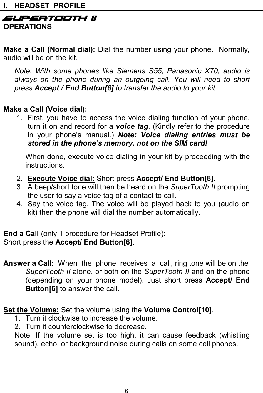  6  Supertooth II OPERATIONS  Make a Call (Normal dial): Dial the number using your phone.  Normally, audio will be on the kit.  Note: With some phones like Siemens S55; Panasonic X70, audio is always on the phone during an outgoing call. You will need to short press Accept / End Button[6] to transfer the audio to your kit.   Make a Call (Voice dial): 1. First, you have to access the voice dialing function of your phone, turn it on and record for a voice tag. (Kindly refer to the procedure in your phone’s manual.)  Note: Voice dialing entries must be stored in the phone’s memory, not on the SIM card!     When done, execute voice dialing in your kit by proceeding with the instructions.  2.  Execute Voice dial: Short press Accept/ End Button[6].  3. A beep/short tone will then be heard on the SuperTooth II prompting the user to say a voice tag of a contact to call. 4. Say the voice tag. The voice will be played back to you (audio on kit) then the phone will dial the number automatically.  End a Call (only 1 procedure for Headset Profile):  Short press the Accept/ End Button[6].  Answer a Call:  When  the  phone  receives  a  call, ring tone will be on the SuperTooth II alone, or both on the SuperTooth II and on the phone (depending on your phone model). Just short press  Accept/ End Button[6] to answer the call.  Set the Volume: Set the volume using the Volume Control[10]. 1. Turn it clockwise to increase the volume. 2. Turn it counterclockwise to decrease. Note: If the volume set is too high, it can cause feedback (whistling sound), echo, or background noise during calls on some cell phones.      I. HEADSET  PROFILE  