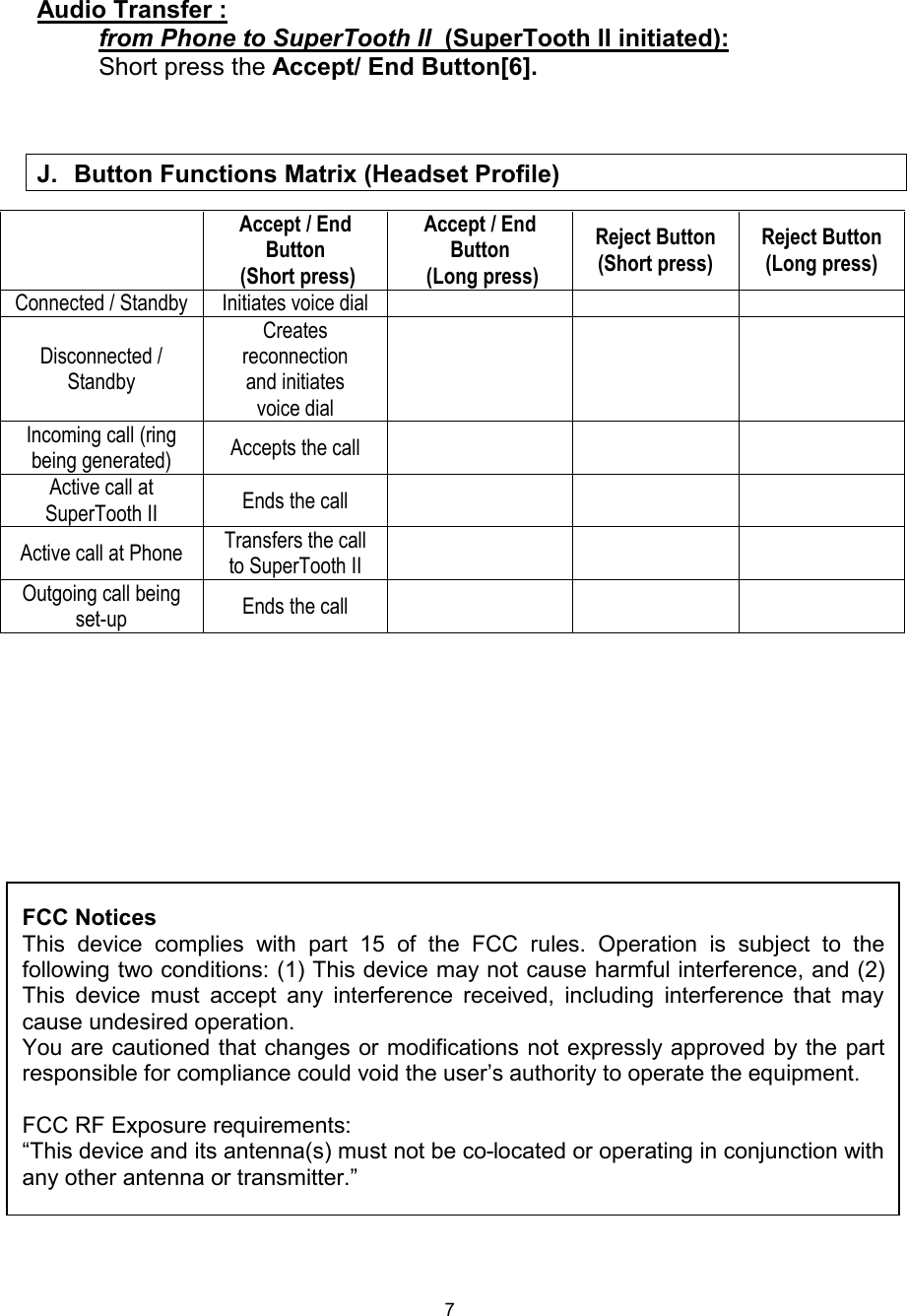  7 Audio Transfer :          from Phone to SuperTooth II  (SuperTooth II initiated):           Short press the Accept/ End Button[6].      Accept / End Button  (Short press) Accept / End Button  (Long press) Reject Button (Short press) Reject Button (Long press) Connected / Standby Initiates voice dial    Disconnected / Standby Creates reconnection     and initiates voice dial    Incoming call (ring being generated)  Accepts the call    Active call at SuperTooth II  Ends the call    Active call at Phone  Transfers the call to SuperTooth II     Outgoing call being set-up  Ends the call                J. Button Functions Matrix (Headset Profile)   FCC Notices This device complies with part 15 of the FCC rules. Operation is subject to the following two conditions: (1) This device may not cause harmful interference, and (2) This device must accept any interference received, including interference that may cause undesired operation. You are cautioned that changes or modifications not expressly approved by the part responsible for compliance could void the user’s authority to operate the equipment.  FCC RF Exposure requirements: “This device and its antenna(s) must not be co-located or operating in conjunction with any other antenna or transmitter.”  