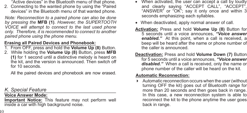 10“Active devices” in the Bluetooth menu of that phone.2.   Connecting to the wanted phone by using the “Paired devices” in the Bluetooth menu of that wanted phone.Note: Reconnection to a paired phone can also be done by pressing the  MFB  (1). However, the  SUPERTOOTH VOICE  will  attempt  to  connect  to  the  last  used  phone only.  Therefore, it is recommended to connect to another paired phone using the phone menu.Erasing all Paired Devices and Phonebook:1.  From OFF, press and hold the Volume Up (8) Button.2.  While holding the Volume Up (8) Button, press MFB (1) for 1 second until a distinctive melody is heard on the kit, and the version is announced. Then switch off for 10 seconds.All the paired devices and phonebook are now erased.  •    When activated, the user can accept a call by loudly and  clearly  saying  “ACCEPT  CALL”,  “ACCEPT”, “ANSWER”  or  “OK”;  say  it  only  once  and  within  3 seconds emphasizing each syllables.  •   When deactivated, apply normal answer of call.Activation:  Press  and  hold  Volume  Up  (8)  Button  for 5 seconds until  a voice announces,  “Voice answerenabled.”   At  this  point,  when  a  call  is  received,  a beep will be heard after the name or phone number of the caller is announced. Deactivation: Press and hold Volume Down (7) Button for 5 seconds until a voice announces, “Voice answer disabled.”  When a call is received, only the name or phone number of the caller will be heard on the kit.Automatic Reconnection: Automatic reconnection occurs when the user (without turning OFF the kit) goes out of Bluetooth range for more than 20 seconds and then goes back in range.  In  this  case,  a  new  reconnection  system  is  able  to reconnect the kit to the phone anytime the user goes   back in range.K. Special FeatureVoice Answer Mode:Important  Notice:  This  feature  may  not  perform  well inside a car with high background noise.