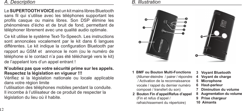 12A. DescriptionLe SUPERTOOTH VOICE est un kit mains libres Bluetooth sans  l  qui  s’utilise  avec  les  téléphones  supportant  les prols  casque  ou  mains  libres.  Son  DSP  élimine  les phénomènes  d’écho et  de  bruit  de fond,  permettant  de téléphoner librement avec une qualité audio optimale.Ce kit utilise le système Text-To-Speech. Les instructions sont  annoncées  vocalement  par  le  kit  dans  6  langues différentes. Le kit indique la  conguration Bluetooth par rapport  au GSM  et    annonce  le  nom  (ou  le numéro  de téléphone si le contact n’a pas été téléchargé vers le kit) de l’appelant lors d’un appel entrant !N’oubliez pas que votre sécurité prime sur les appels. Respectez la législation en vigueur !!!Vériez  si  la  législation  nationale  ou  locale  applicable dans votre région limitel’utilisation des téléphones mobiles pendant la conduite. Il incombe à l’utilisateur de ce produit de respecter la législation du lieu où il habite.B. Illustration1  BMF ou Bouton Multi-Fonctions    (Allumer-éteindre  / pairer / répondre     / Activation de la reconnaissance    vocale / rappel du dernier numéro    composé / transfert du son)2  Bouton Fin d’appel/Refus d’appel    (Fin et refus d’appel /    rafraichissement du répertoire)3   Voyant Bluetooth4   Voyant de charge 5   Microphone6   Haut-parleur7   Diminution du volume8   Augmentation du volume9   Prise chargeur10  Aimants