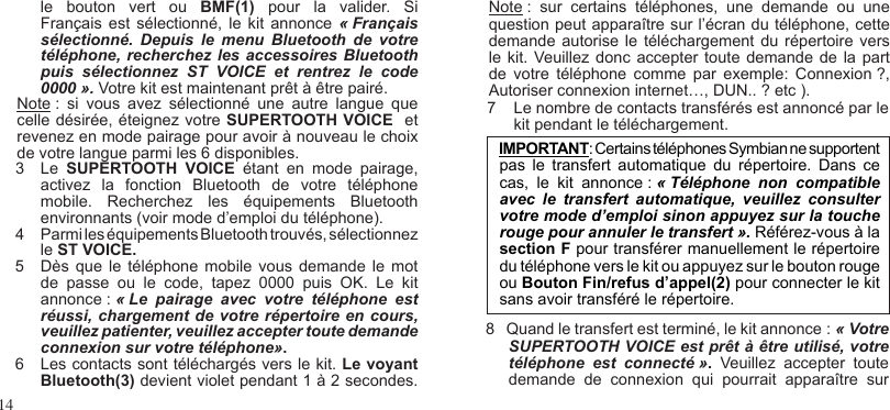 14IMPORTANT: Certains téléphones Symbian ne supportent pas  le  transfert  automatique  du  répertoire.  Dans  ce cas,  le  kit  annonce : « Téléphone  non  compatible avec  le  transfert  automatique,  veuillez  consulter votre mode d’emploi sinon appuyez sur la touche rouge pour annuler le transfert ». Référez-vous à la section F pour transférer manuellement le répertoire du téléphone vers le kit ou appuyez sur le bouton rouge ou Bouton Fin/refus d’appel(2) pour connecter le kit sans avoir transféré le répertoire.  le  bouton  vert  ou  BMF(1)  pour  la  valider.  Si Français  est sélectionné,  le  kit  annonce  « Français sélectionné.  Depuis  le  menu  Bluetooth  de  votre téléphone, recherchez les accessoires Bluetooth puis  sélectionnez  ST  VOICE  et  rentrez  le  code 0000 ». Votre kit est maintenant prêt à être pairé. Note :  si  vous  avez  sélectionné  une  autre  langue  que celle désirée, éteignez votre SUPERTOOTH VOICE  et revenez en mode pairage pour avoir à nouveau le choix de votre langue parmi les 6 disponibles.3   Le  SUPERTOOTH  VOICE  étant  en  mode  pairage, activez  la  fonction  Bluetooth  de  votre  téléphone mobile.  Recherchez  les  équipements  Bluetooth environnants (voir mode d’emploi du téléphone).4  Parmi les équipements Bluetooth trouvés, sélectionnez le ST VOICE.5  Dès que le  téléphone  mobile vous  demande  le mot de  passe  ou  le  code,  tapez  0000  puis  OK.  Le  kit annonce : « Le  pairage  avec  votre  téléphone  est réussi, chargement de votre répertoire en cours, veuillez patienter, veuillez accepter toute demande  connexion sur votre téléphone».6   Les contacts sont téléchargés vers le kit. Le voyant  Bluetooth(3) devient violet pendant 1 à 2 secondes.Note :  sur  certains  téléphones,  une  demande  ou  une question peut apparaître sur l’écran du téléphone, cette demande autorise  le téléchargement du  répertoire vers le kit.  Veuillez donc  accepter toute demande  de la part de  votre  téléphone  comme  par  exemple:  Connexion ?, Autoriser connexion internet…, DUN.. ? etc ).7    Le nombre de contacts transférés est annoncé par le      kit pendant le téléchargement.8   Quand le transfert est terminé, le kit annonce : « Votre SUPERTOOTH VOICE est prêt à être utilisé, votre téléphone  est  connecté ».  Veuillez  accepter  toute demande  de  connexion  qui  pourrait  apparaître  sur
