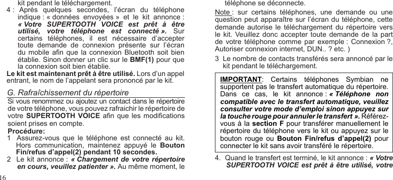 16G. Rafraîchissement du répertoireSi vous renommez ou ajoutez un contact dans le répertoire de votre téléphone, vous pouvez rafraichir le répertoire de votre SUPERTOOTH  VOICE  an que  les modications soient prises en compte.Procédure:1   Assurez-vous  que  le  téléphone  est  connecté  au  kit.  Hors  communication,  maintenez  appuyé  le  Bouton Fin/refus d’appel(2) pendant 10 secondes.2  Le kit annonce :  « Chargement de  votre  répertoire en cours, veuillez patienter ». Au même moment, leIMPORTANT:  Certains  téléphones  Symbian  ne supportent pas le transfert automatique du répertoire. Dans  ce  cas,  le  kit  annonce : « Téléphone  non compatible avec le transfert automatique, veuillez consulter votre mode d’emploi sinon appuyez sur la touche rouge pour annuler le transfert ». Référez-vous à la section F pour transférer manuellement le répertoire du téléphone vers le kit ou appuyez sur le bouton  rouge  ou  Bouton  Fin/refus  d’appel(2)  pour connecter le kit sans avoir transféré le répertoire.4.  Quand le transfert est terminé, le kit annonce : « Votre SUPERTOOTH VOICE est prêt à être utilisé, votre  kit pendant le téléchargement.4 :  Après  quelques  secondes,  l’écran  du  téléphone indique : « données  envoyées »  et  le  kit  annonce : « Votre  SUPERTOOTH  VOICE  est  prêt  à  être utilisé,  votre  téléphone  est  connecté ».  Sur certains  téléphones,  il  est  nécessaire  d’accepter toute  demande  de  connexion  présente  sur  l’écran du mobile  an que la connexion Bluetooth  soit bien établie. Sinon donner un clic sur le BMF(1) pour que la connexion soit bien établie.Le kit est maintenant prêt à être utilisé. Lors d’un appel entrant, le nom de l’appelant sera prononcé par le kit.     téléphone se déconnecte.Note :  sur  certains  téléphones,  une  demande  ou  une question peut apparaître sur l’écran du téléphone, cette demande autorise le  téléchargement  du répertoire  vers le kit.  Veuillez  donc accepter  toute demande de  la part de votre téléphone  comme par exemple :  Connexion ?, Autoriser connexion internet, DUN.. ? etc. )3  Le nombre de contacts transférés sera annoncé par le    kit pendant le téléchargement.