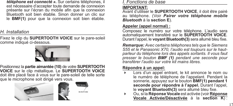 17H. InstallationFixez le clip du SUPERTOOTH VOICE sur le pare-soleil comme indiqué ci-dessous.Positionnez la partie aimantée (10) de votre SUPERTOOTH VOICE  sur le  clip  métallique.  Le SUPERTOOTH VOICE doit être placé face à vous sur le pare-soleil de telle sorte que le microphone soit dirigé vers vous.I. Fonctions de baseIMPORTANT:Avant d’utiliser le SUPERTOOTH VOICE, il doit être pairé au  téléphone.  (Voir  Pairer  votre  téléphone  mobile Bluetooth à la section E).Appeler (appel normal) : Composez  le  numéro  sur  votre  téléphone.  L’audio  sera automatiquement transféré sur le SUPERTOOTH  VOICE. Durant l’appel, le voyant Bluetooth(3) sera allumé bleu xe.Remarque: Avec certains téléphones tels que le Siemens S55 et le Panasonic X70, l’audio est toujours sur le haut-parleur du téléphone lors des appels sortants. Il vous faut presser  le  bouton  BMF (1)  pendant  une  seconde  pour transférer l’audio sur votre kit mains libres.Répondre à un appel:  Lors d’un appel entrant, le kit annonce  le nom ou le numéro de téléphone  de l’appelant. Pendant  la sonnerie, appuyez sur le bouton BMF(1) pendant 1 seconde pour répondre à l’appel. Durant l’appel, le voyant Bluetooth(3) sera allumé bleu xe. Ou, si la Réponse Vocale est activée (voir Réponse Vocale  Activée/Désactivée  à  la  section  K) : téléphone est connecté ». Sur certains téléphones, il est nécessaire d’accepter toute demande de connexion présente sur l’écran  du mobile an que la connexion Bluetooth  soit  bien  établie.  Sinon  donner  un  clic sur le  BMF(1)  pour  que  la  connexion  soit  bien  établie.