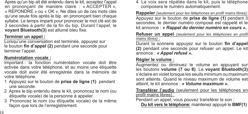 18Apres qu’un bip ait été entendu dans le kit, acceptez l’appelen  prononçant  de  manière  claire  :  « ACCEPTER »,« REPONDRE » ou « OK ». Ne dites un de ces mots clésqu’une seule fois après le bip  en prononçant bien chaquesyllabe. Le temps imparti pour prononcer le mot clé est de 3 secondes à partir de la n du bip. Durant l’appel, levoyant Bluetooth(3) est allumé bleu xe.Terminer un appel :Lorsqu’une conversation est terminée, appuyez sur le bouton n d’appel (2) pendant une seconde pour terminer l’appel.Numérotation vocale : Important :  la  fonction  numérotation  vocale  doit  être activée dans votre téléphone, et au moins une étiquette vocale  doit  avoir  été  enregistrée  dans  la  mémoire  de votre téléphone.1  Appuyez sur le bouton de prise de ligne (1)  pendant    une seconde.2  Apres le bip entendu dans le kit, prononcez le nom (ou      étiquette vocale) de la personne à appeler.3  Prononcez le nom (ou étiquette vocale) de la même    façon que lors de l’enregistrement.4  La voix sera répétée dans le kit, puis le téléphone    composera le numéro automatiquement.Rappeler (seulement pour les téléphones en prol mains libres):Appuyez sur le bouton de prise de ligne (1) pendant 3 secondes, le dernier numéro composé est rappelé et le kit annonce : « Rappel du dernier numéro en cours ».Refuser  un  appel (seulement  pour  les  téléphones  en  prol mains libres) :Durant  la  sonnerie  appuyez  sur  le  bouton  n  d’appel (2)  pendant une  seconde  pour refuser un  appel.  Le kit annonce : « Appel refusé ».Régler le volume :Augmentez  ou  diminuez  le  volume  en  appuyant  sur les boutons  volume  (7 ou  8). Le  voyant  Bluetooth(3) s’éclaire en violet lorsque les seuils minimum ou maximum sont atteints. Quand le niveau maximum de volume est atteint, le kit annonce : « Volume maximum ».Transférer  l’audio  (seulement  pour  les  téléphones  en prol mains libres) :Pendant un appel, vous pouvez transférer le son :Du kit vers le téléphone: maintenez appuyé le BMF(1) 