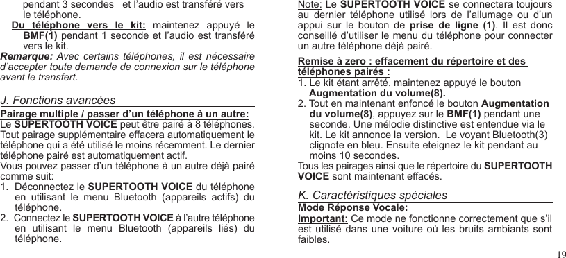 19    pendant 3 secondes   et l’audio est transféré vers le téléphone. Du  téléphone  vers  le  kit:  maintenez  appuyé  le BMF(1) pendant 1 seconde et l’audio est transféré vers le kit.Remarque: Avec  certains  téléphones,  il  est  nécessaire d’accepter toute demande de connexion sur le téléphone avant le transfert.J. Fonctions avancéesPairage multiple / passer d’un téléphone à un autre:Le SUPERTOOTH VOICE peut être pairé à 8 téléphones. Tout pairage supplémentaire effacera automatiquement le téléphone qui a été utilisé le moins récemment. Le dernier téléphone pairé est automatiquement actif.Vous pouvez passer d’un téléphone à un autre déjà pairé comme suit:1.  Déconnectez le SUPERTOOTH VOICE du téléphone en  utilisant  le  menu  Bluetooth  (appareils  actifs)  du téléphone.2.  Connectez le SUPERTOOTH VOICE à l’autre téléphone en  utilisant  le  menu  Bluetooth  (appareils  liés)  du téléphone.Note: Le SUPERTOOTH VOICE se connectera toujours au  dernier  téléphone  utilisé  lors  de  l’allumage  ou  d’un appui  sur  le  bouton  de  prise  de  ligne  (1).  Il  est  donc conseillé d’utiliser le menu du téléphone pour connecter un autre téléphone déjà pairé.Remise à zero : effacement du répertoire et des téléphones pairés :1. Le kit étant arrêté, maintenez appuyé le bouton    Augmentation du volume(8).2. Tout en maintenant enfoncé le bouton Augmentation du volume(8), appuyez sur le BMF(1) pendant une seconde. Une mélodie distinctive est entendue via le kit. Le kit annonce la version.  Le voyant Bluetooth(3) clignote en bleu. Ensuite eteignez le kit pendant au moins 10 secondes.Tous les pairages ainsi que le répertoire du SUPERTOOTH VOICE sont maintenant effacés.  K. Caractéristiques spécialesMode Réponse Vocale:Important: Ce mode ne fonctionne correctement que s’il est utilisé  dans une  voiture où  les bruits  ambiants sont faibles.